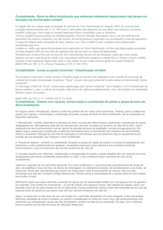 Contabilidade - Bens do Ativo Imobilizado que estiverem totalmente depreciados não devem ser
baixados da escrituração contábil

O simples fato de a depreciação acumulada de um bem do Ativo Imobilizado ter atingido 100% do custo do bem,
corrigido monetariamente até 31.12.1995 (caso o bem tenha sido adquirido até essa data), não autoriza a sua baixa
contábil, ainda que o bem tenha se tornado imprestável para a finalidade a que se destinava.
A baixa contábil somente poderá ser efetuada quando o bem for baixado fisicamente, isto é, sair em definitivo do
patrimônio da empresa. Enquanto isso não ocorrer, devem permanecer registrados na escrituração o custo de aquisição e
a respectiva depreciação acumulada do bem, embora o seu valor contábil (custo corrigido menos depreciação
acumulada) seja zero.
Lembra-se, ainda, que apesar de permanecerem registrados no Ativo Imobilizado, os bens cuja depreciação acumulada
já tenha atingido 100% do seu custo de aquisição não devem mais ser objeto de depreciação.
Normalmente, a baixa física de um bem do Ativo Imobilizado decorre da sua alienação, ainda que como sucata,
hipótese em que a nota fiscal de venda será o documento hábil para comprovar a baixa física e lastrear a baixa contábil.
Estando o bem totalmente depreciado, todo o valor obtido na sua venda constitui ganho de capital tributável.
(RIR/1999, art. 305, § 3º; e Parecer Normativo CST nº 146/1975)

Contabilidade - Luvas ou ponto comercial - Classificação contábil

Nas locações comerciais é muito comum o locatário pagar ao locador uma importância por ocasião da renovação do
contrato de locação, denominada, na prática, “luvas”, ou um valor pela cessão de locação comercial denominada “ponto
comercial”.
O valor pago a título de “luvas”, assim como aquele pago pelo “ponto comercial”, deve integrar o Ativo Imobilizado da
pessoa jurídica e, caso o contrato de locação tenha prazo de vigência predeterminado, esse valor poderá ser amortizado
durante o prazo da locação.

(RIR/1999, art. 325, I, “c” e ADN CST nº 21/1976)
Contabilidade - Gastos com reparos, conservação e substituição de partes e peças de bens do
Ativo Imobilizado

Em alguns casos, manutenção, reparos e reformas podem até ser vistos como sinônimos. Todavia, para a análise dos
gastos com reparos, conservação e substituição de partes e peças de bens do Ativo Imobilizado, faz-se necessário as
seguintes distinções:

1- Manutenção - revisão sistemática e periódica do bem, na qual são feitas limpeza, lubrificação, substituição de peças
desgastadas etc. Normalmente esse tipo de manutenção não está vinculado ao aumento de vida útil do bem, mas é
necessário ao seu funcionamento normal, dentro de padrões técnicos de qualidade, normas de segurança etc. Em
alguns casos, peças para substituição e materiais necessários para a manutenção são mantidos em almoxarifado,
porém é necessário distingui-los dos kits de reposição ou manutenção que acompanham alguns equipamentos por
ocasião de sua aquisição, que integram o ativo imobilizado.

2- Pequenos reparos - conserto ou substituição de parte ou peças em razão de quebra ou avaria do equipamento, por
imperícia ou outro problema técnico qualquer, necessários para que o bem retorne à sua condição normal de
funcionamento, o que normalmente não envolve acréscimo da vida útil;

3- Grandes reparos e/ou reformas - substituição ou recuperação de partes e peças isoladas e/ou em conjunto em bens
desgastados pelo tempo (totalmente depreciados ou não), o que contribuirá para o aumento de vida útil do
equipamento.

Vejamos o exemplo de um caminhão adquirido novo (zero quilômetro), o qual necessita periodicamente de trocas de
óleo, de pastilhas e lonas de freio, de discos de embreagem, de rolamentos diversos, de amortecedores e de molas, de
pneus etc. Essas são manutenções que devem ser feitas para o bom funcionamento do veículo, mas que não
aumentam sua vida útil. O próprio Código Nacional de Trânsito prevê a necessidade de o veículo estar em bom estado
para poder circular.

Admitamos agora que esse caminhão necessite de reparo por ter apresentado defeito em uma peça já fora da garantia -
por exemplo, uma bomba de combustível -, ou por ter sofrido uma pequena avaria, não coberta por seguro, como, por
exemplo, troca de um pára-choque ou de um pára-lama. A peça substituída coloca o bem nas condições de uso que ele
possuía antes da quebra ou da avaria, mas não traz nenhum acréscimo de vida útil.

Agora, se após dois ou três anos de uso, em função de o caminhão apresentar um certo desgaste, forem procedidas
reformas completas de motor e funilaria, ou mesmo a substituição do motor por outro novo, ele certamente terá uma
sobrevida que ultrapassará o prazo de vida útil restante, contado da data de sua aquisição. Ou seja, com a reforma,
houve aumento da previsão do prazo de utilização desse bem.
 