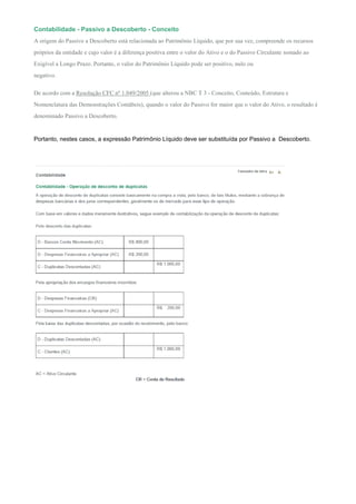 Contabilidade - Passivo a Descoberto - Conceito
A origem do Passivo a Descoberto está relacionada ao Patrimônio Líquido, que por sua vez, compreende os recursos
próprios da entidade e cujo valor é a diferença positiva entre o valor do Ativo e o do Passivo Circulante somado ao
Exigível a Longo Prazo. Portanto, o valor do Patrimônio Líquido pode ser positivo, nulo ou
negativo.

De acordo com a Resolução CFC nº 1.049/2005 (que alterou a NBC T 3 - Conceito, Conteúdo, Estrutura e
Nomenclatura das Demonstrações Contábeis), quando o valor do Passivo for maior que o valor do Ativo, o resultado é
denominado Passivo a Descoberto.


Portanto, nestes casos, a expressão Patrimônio Líquido deve ser substituída por Passivo a Descoberto.
 