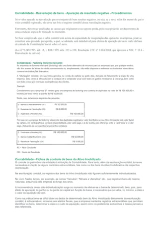 Contabilidade - Reavaliação de bens - Apuração de resultado negativo - Procedimentos

Se o valor apurado na reavaliação para o conjunto de bens resultar negativo, ou seja, se o novo valor for menor do que o
valor contábil registrado, não deve ser feito o registro contábil dessa reavaliação negativa.

Entretanto, devem ser analisadas as causas que originaram essa suposta perda, pois estas poderão ser decorrentes de
uma condição atípica do mercado no momento.

Se ficar comprovado que o valor contábil está acima da capacidade de recuperação das operações da empresa, pode-se
constituir uma provisão para perda, a qual, se adotada, será indedutível para efeitos de apuração do lucro real e da base
de cálculo da Contribuição Social sobre o Lucro.

(Lei nº 9.249/1995, art. 13, I; RIR/1999, arts. 335 a 338; Resolução CFC nº 1.004/2004, que aprovou a NBC T 19.6 -
Reavaliação de Ativos)




Contabilidade - Fichas de controle de bens do Ativo Imobilizado
O controle do patrimônio da entidade é atribuição da Contabilidade. Para tanto, além da escrituração contábil, torna-se
necessária a criação de alguns controles extracontábeis, tais como os dos bens do Ativo Imobilizado e da respectiva
depreciação.

Na escrituração contábil, os registros dos bens do Ativo Imobilizado não figuram suficientemente individualizados.

No Livro Razão, temos, por exemplo, as contas “Veículos”, “Móveis e Utensílios” etc., que registram bens de mesma
natureza, adquiridos pela empresa ao longo dos anos.

A inconveniência dessa não-individualização surge no momento de efetuar-se a baixa de determinado bem, pois, para
efeito de apuração do ganho ou da perda de capital em função da baixa, é necessário que se saiba, no mínimo, a data e
o valor da aquisição do bem.

Como na prática torna-se difícil obter os dados de determinado bem do Ativo Imobilizado diretamente da escrituração
contábil, é indispensável, inclusive para efeitos fiscais, que a empresa mantenha registros extracontábeis que permitam
identificar os bens, determinar a data e o custo de aquisição, assim como os posteriores acréscimos e baixas parciais a
eles referentes.
 