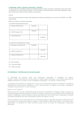 Contabilidade - Distribuição de amostras grátis


A distribuição de amostras grátis está diretamente relacionada à divulgação do produto.
Portanto, a melhor classificação dos valores relativos às amostras grátis distribuídas é como despesa operacional, no
subgrupo de despesas com vendas, na conta “Propaganda e Publicidade”, e na subconta “Amostras Grátis”.

A apropriação dessas despesas ao resultado deve ser feita, com a observância do regime de competência, no período da
distribuição das amostras grátis, debitando-se a conta “Amostras Grátis” em despesas com vendas e creditando-se
“Estoque de Amostras Grátis”, no Ativo Circulante.
Registro no Ativo Diferido
Podem ocorrer casos em que a distribuição gratuita de amostras seja destinada à divulgação, estudos e pesquisas de
mercado de produtos ainda não lançados no mercado. Essa prática caracteriza-se como atividade de desenvolvimento do
produto. Contabilmente, é possível registrar os gastos dessa natureza no Ativo Diferido para a apropriação ao resultado
em períodos subseqüentes por meio de amortização em prazo não superior a 10 anos.

Todavia, somente nos casos em que haja muita ou total segurança quanto à capacidade do produto em desenvolvimento
gerar receitas é que, tecnicamente, admite-se registrar no Ativo Diferido os gastos dessa natureza. Vale lembrar, que a
materialidade e a relevância dos valores envolvidos também devem ser levadas em consideração na opção pelo
diferimento.
 