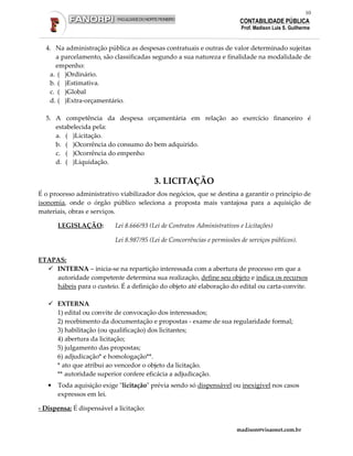 10
                                                                           CONTABILIDADE PÚBLICA
                                                                           Prof. Madison Luis S. Guilherme


  4. Na administração pública as despesas contratuais e outras de valor determinado sujeitas
     a parcelamento, são classificadas segundo a sua natureza e finalidade na modalidade de
     empenho:
   a. ( )Ordinário.
   b. ( )Estimativa.
   c. ( )Global
   d. ( )Extra-orçamentário.

  5. A competência da despesa orçamentária em relação ao exercício financeiro é
     estabelecida pela:
     a. ( )Licitação.
     b. ( )Ocorrência do consumo do bem adquirido.
     c. ( )Ocorrência do empenho
     d. ( )Liquidação.


                                          3. LICITAÇÃO
É o processo administrativo viabilizador dos negócios, que se destina a garantir o princípio de
isonomia, onde o órgão público seleciona a proposta mais vantajosa para a aquisição de
materiais, obras e serviços.

       LEGISLAÇÃO:         Lei 8.666/93 (Lei de Contratos Administrativos e Licitações)

                           Lei 8.987/95 (Lei de Concorrências e permissões de serviços públicos).


ETAPAS:
    INTERNA – inicia-se na repartição interessada com a abertura de processo em que a
    autoridade competente determina sua realização, define seu objeto e indica os recursos
    hábeis para o custeio. É a definição do objeto até elaboração do edital ou carta-convite.

       EXTERNA
       1) edital ou convite de convocação dos interessados;
       2) recebimento da documentação e propostas - exame de sua regularidade formal;
       3) habilitação (ou qualificação) dos licitantes;
       4) abertura da licitação;
       5) julgamento das propostas;
       6) adjudicação* e homologação**.
       * ato que atribui ao vencedor o objeto da licitação.
       ** autoridade superior confere eficácia a adjudicação.
   •   Toda aquisição exige "licitação" prévia sendo só dispensável ou inexigível nos casos
       expressos em lei.

- Dispensa: É dispensável a licitação:


                                                                         madison@visaonet.com.br
 