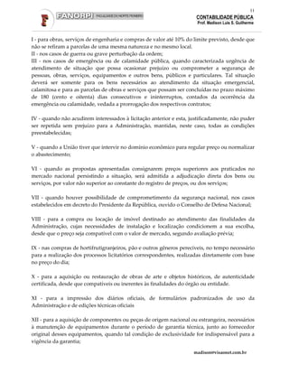 11
                                                                      CONTABILIDADE PÚBLICA
                                                                      Prof. Madison Luis S. Guilherme


I - para obras, serviços de engenharia e compras de valor até 10% do limite previsto, desde que
não se refiram a parcelas de uma mesma natureza e no mesmo local.
II - nos casos de guerra ou grave perturbação da ordem;
III - nos casos de emergência ou de calamidade pública, quando caracterizada urgência de
atendimento de situação que possa ocasionar prejuízo ou comprometer a segurança de
pessoas, obras, serviços, equipamentos e outros bens, públicos e particulares. Tal situação
deverá ser somente para os bens necessários ao atendimento da situação emergencial,
calamitosa e para as parcelas de obras e serviços que possam ser concluídas no prazo máximo
de 180 (cento e oitenta) dias consecutivos e ininterruptos, contados da ocorrência da
emergência ou calamidade, vedada a prorrogação dos respectivos contratos;

IV - quando não acudirem interessados à licitação anterior e esta, justificadamente, não puder
ser repetida sem prejuízo para a Administração, mantidas, neste caso, todas as condições
preestabelecidas;

V - quando a União tiver que intervir no domínio econômico para regular preço ou normalizar
o abastecimento;

VI - quando as propostas apresentadas consignarem preços superiores aos praticados no
mercado nacional persistindo a situação, será admitida a adjudicação direta dos bens ou
serviços, por valor não superior ao constante do registro de preços, ou dos serviços;

VII - quando houver possibilidade de comprometimento da segurança nacional, nos casos
estabelecidos em decreto do Presidente da República, ouvido o Conselho de Defesa Nacional;

VIII - para a compra ou locação de imóvel destinado ao atendimento das finalidades da
Administração, cujas necessidades de instalação e localização condicionem a sua escolha,
desde que o preço seja compatível com o valor de mercado, segundo avaliação prévia;

IX - nas compras de hortifrutigranjeiros, pão e outros gêneros perecíveis, no tempo necessário
para a realização dos processos licitatórios correspondentes, realizadas diretamente com base
no preço do dia;

X - para a aquisição ou restauração de obras de arte e objetos históricos, de autenticidade
certificada, desde que compatíveis ou inerentes às finalidades do órgão ou entidade.

XI - para a impressão dos diários oficiais, de formulários padronizados de uso da
Administração e de edições técnicas oficiais

XII - para a aquisição de componentes ou peças de origem nacional ou estrangeira, necessários
à manutenção de equipamentos durante o período de garantia técnica, junto ao fornecedor
original desses equipamentos, quando tal condição de exclusividade for indispensável para a
vigência da garantia;

                                                                     madison@visaonet.com.br
 
