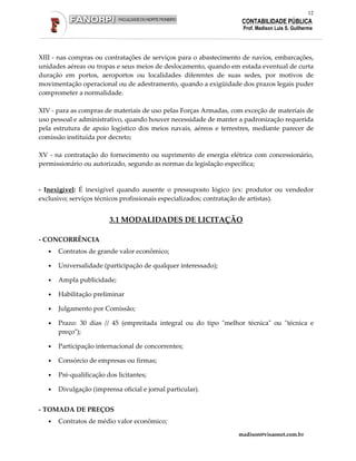12
                                                                    CONTABILIDADE PÚBLICA
                                                                    Prof. Madison Luis S. Guilherme




XIII - nas compras ou contratações de serviços para o abastecimento de navios, embarcações,
unidades aéreas ou tropas e seus meios de deslocamento, quando em estada eventual de curta
duração em portos, aeroportos ou localidades diferentes de suas sedes, por motivos de
movimentação operacional ou de adestramento, quando a exigüidade dos prazos legais puder
comprometer a normalidade.

XIV - para as compras de materiais de uso pelas Forças Armadas, com exceção de materiais de
uso pessoal e administrativo, quando houver necessidade de manter a padronização requerida
pela estrutura de apoio logístico dos meios navais, aéreos e terrestres, mediante parecer de
comissão instituída por decreto;

XV - na contratação do fornecimento ou suprimento de energia elétrica com concessionário,
permissionário ou autorizado, segundo as normas da legislação específica;


- Inexigível: É inexigível quando ausente o pressuposto lógico (ex: produtor ou vendedor
exclusivo; serviços técnicos profissionais especializados; contratação de artistas).


                         3.1 MODALIDADES DE LICITAÇÃO

- CONCORRÊNCIA
   •   Contratos de grande valor econômico;

   •   Universalidade (participação de qualquer interessado);

   •   Ampla publicidade;

   •   Habilitação preliminar

   •   Julgamento por Comissão;

   •   Prazo: 30 dias // 45 (empreitada integral ou do tipo "melhor técnica" ou "técnica e
       preço");

   •   Participação internacional de concorrentes;

   •   Consórcio de empresas ou firmas;

   •   Pré-qualificação dos licitantes;

   •   Divulgação (imprensa oficial e jornal particular).


- TOMADA DE PREÇOS
   •   Contratos de médio valor econômico;
                                                                  madison@visaonet.com.br
 