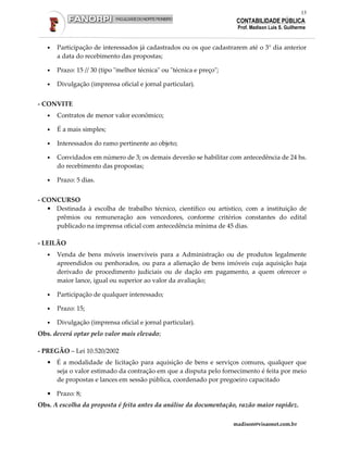 13
                                                                       CONTABILIDADE PÚBLICA
                                                                       Prof. Madison Luis S. Guilherme


   •   Participação de interessados já cadastrados ou os que cadastrarem até o 3° dia anterior
       a data do recebimento das propostas;

   •   Prazo: 15 // 30 (tipo "melhor técnica" ou "técnica e preço";

   •   Divulgação (imprensa oficial e jornal particular).


- CONVITE
   •   Contratos de menor valor econômico;

   •   É a mais simples;

   •   Interessados do ramo pertinente ao objeto;

   •   Convidados em número de 3; os demais deverão se habilitar com antecedência de 24 hs.
       do recebimento das propostas;

   •   Prazo: 5 dias.


- CONCURSO
   • Destinada à escolha de trabalho técnico, científico ou artístico, com a instituição de
     prêmios ou remuneração aos vencedores, conforme critérios constantes do edital
     publicado na imprensa oficial com antecedência mínima de 45 dias.

- LEILÃO
   •   Venda de bens móveis inservíveis para a Administração ou de produtos legalmente
       apreendidos ou penhorados, ou para a alienação de bens imóveis cuja aquisição haja
       derivado de procedimento judiciais ou de dação em pagamento, a quem oferecer o
       maior lance, igual ou superior ao valor da avaliação;

   •   Participação de qualquer interessado;

   •   Prazo: 15;

   •   Divulgação (imprensa oficial e jornal particular).
Obs. deverá optar pelo valor mais elevado;

- PREGÃO – Lei 10.520/2002
   • É a modalidade de licitação para aquisição de bens e serviços comuns, qualquer que
     seja o valor estimado da contração em que a disputa pelo fornecimento é feita por meio
     de propostas e lances em sessão pública, coordenado por pregoeiro capacitado

   • Prazo: 8;
Obs. A escolha da proposta é feita antes da análise da documentação, razão maior rapidez.

                                                                      madison@visaonet.com.br
 