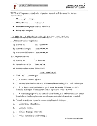 14
                                                                      CONTABILIDADE PÚBLICA
                                                                      Prof. Madison Luis S. Guilherme


TIPOS (critério para a avaliação das propostas - somente aplicáveis nas 3 primeiras
modalidades):
   •   Menor preço – é a regra.

   •   Melhor técnica – serviço intelectual.

   •   Melhor técnica e preço – serviço intelectual.

   •   Maior lance ou oferta


- LIMITES DE VALORES PARA LICITAÇÃO (Lei Nº 9.648 de 27/05/98)

I – Obras e serviços de engenharia

   a) Convite até                 R$   150.000,00

   b) Tomada de Preços            R$ 1.500.000,00

   c) Concorrência acima de R$1.500.000,00

II – Compras e serviços

   a) Convite até              R$ 80.000,00

   b) Tomada de Preços         R$ 650.000,00

   c) Concorrência acima de R$650.000,00

                                       Prática de Licitações
   1. É INCORRETO afirmar que:

   a. ( ) A licitação não será sigilosa.

   b. ( ) As entidades da administração indireta também são obrigadas a realizar licitação.

   c. ( ) A Lei 8666/93 estabelece normas gerais sobre contratos e licitações, podendo,
      estados e municípios estabelecerem normas específicas sobre a matéria.

   d. ( ) A administração pública, ao contrário dos licitantes, não está vinculada aos termos
      do edital por ela elaborado, podendo adotar providências não previstas no edital.

   2. Assinale a opção que contenha apenas modalidade de licitação.

   a. ( ) Concorrência e liquidação.

   b. ( ) Concurso e leilão.

   c. ( ) Tomada de preços e Previsão.

   d. ( ) Pregão eletrônico e desapropriação.
                                                                    madison@visaonet.com.br
 