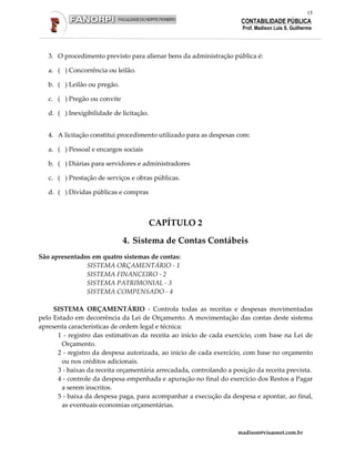 15
                                                                      CONTABILIDADE PÚBLICA
                                                                      Prof. Madison Luis S. Guilherme




   3. O procedimento previsto para alienar bens da administração pública é:

   a. ( ) Concorrência ou leilão.

   b. ( ) Leilão ou pregão.

   c. ( ) Pregão ou convite

   d. ( ) Inexigibilidade de licitação.


   4. A licitação constitui procedimento utilizado para as despesas com:

   a. ( ) Pessoal e encargos sociais

   b. ( ) Diárias para servidores e administradores

   c. ( ) Prestação de serviços e obras públicas.

   d. ( ) Dívidas públicas e compras



                                          CAPÍTULO 2

                              4. Sistema de Contas Contábeis
São apresentados em quatro sistemas de contas:
               SISTEMA ORÇAMENTÁRIO - 1
               SISTEMA FINANCEIRO - 2
               SISTEMA PATRIMONIAL - 3
               SISTEMA COMPENSADO - 4

     SISTEMA ORÇAMENTÁRIO - Controla todas as receitas e despesas movimentadas
pelo Estado em decorrência da Lei de Orçamento. A movimentação das contas deste sistema
apresenta características de ordem legal e técnica:
      1 - registro das estimativas da receita ao início de cada exercício, com base na Lei de
        Orçamento.
      2 - registro da despesa autorizada, ao inicio de cada exercício, com base no orçamento
        ou nos créditos adicionais.
      3 - baixas da receita orçamentária arrecadada, controlando a posição da receita prevista.
      4 - controle da despesa empenhada e apuração no final do exercício dos Restos a Pagar
        a serem inscritos.
      5 - baixa da despesa paga, para acompanhar a execução da despesa e apontar, ao final,
        as eventuais economias orçamentárias.



                                                                     madison@visaonet.com.br
 
