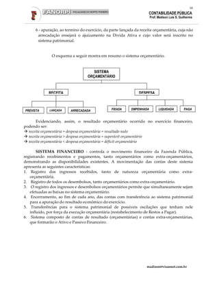16
                                                                      CONTABILIDADE PÚBLICA
                                                                        Prof. Madison Luis S. Guilherme


      6 - apuração, ao termino do exercício, da parte lançada da receita orçamentária, cuja não
       arrecadação ensejará o ajuizamento na Divida Ativa e cujo valor será inscrito no
       sistema patrimonial.


               O esquema a seguir mostra em resumo o sistema orçamentário.


                                      SISTEMA
                                   ORÇAMENTÁRIO



             RECEITA                                            DESPESA



PREVISTA     LANÇADA     ARRECADADA             FIXADA      EMPENHADA         LIQUIDADA         PAGA


      Evidenciando, assim, o resultado orçamentário ocorrido no exercício financeiro,
podendo ser:
  receita orçamentária = despesa orçamentária = resultado nulo
  receita orçamentária > despesa orçamentária = superávit orçamentário
  receita orçamentária < despesa orçamentária = déficit orçamentário

       SISTEMA FINANCEIRO - controla o movimento financeiro da Fazenda Pública,
registrando recebimentos e pagamentos, tanto orçamentários como extra-orçamentários,
demonstrando as disponibilidades existentes. A movimentação das contas deste sistema
apresenta as seguintes características:
1. Registro dos ingressos recebidos, tanto de natureza orçamentária como extra-
   orçamentária.
2. Registro de todos os desembolsos, tanto orçamentários como extra-orçamentário.
3. O registro dos ingressos e desembolsos orçamentários permite que simultaneamente sejam
   efetuadas as baixas no sistema orçamentário.
4. Encerramento, ao fim de cada ano, das contas com transferência ao sistema patrimonial
   para a apuração do resultado econômico do exercício.
5. Transferências para o sistema patrimonial de possíveis oscilações que tenham nele
   influído, por força da execução orçamentária (restabelecimento de Restos a Pagar).
6. Sistema composto de contas de resultado (orçamentárias) e contas extra-orçamentárias,
   que formarão o Ativo e Passivo Financeiro.




                                                                    madison@visaonet.com.br
 