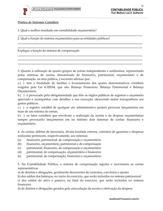 18
                                                                     CONTABILIDADE PÚBLICA
                                                                     Prof. Madison Luis S. Guilherme


Prática de Sistemas Contábeis

1. Qual o melhor resultado em contabilidade orçamentária?
___________________________________________________________________________________
2. Qual a função do sistema orçamentário para as entidades públicas?
___________________________________________________________________________________
___________________________________________________________________________________
Explique a função do sistema de compensação
___________________________________________________________________________________
___________________________________________________________________________________
___________________________________________________________________________________

3. Quanto à utilização de quatro grupos de contas independentes e autônomos, representado
pelos sistemas de contas, denominado de financeiro, patrimonial, orçamentário e de
compensação, na área pública, é incorreto afirmar que:
a ( ) tem a finalidade de facilitar o levantamento dos quatro demonstrativos contábeis
exigidos pela Lei 4.320/64, que são: Balanço Financeiro, Balanço Patrimonial e Balanço
Orçamentário.
b ( ) é provocado pela obrigatoriedade que têm os órgãos públicos de registrar o orçamento
aprovado e acompanhar com detalhes a sua execução, oferecendo maior transparência aos
gastos públicos.
c ( ) o registro contábil de qualquer ato administrativo poderá provocar lançamentos em
mais de um sistema de contas.
d ( ) os fatos contábeis que envolvam a realização da receita e da despesa orçamentárias
sempre provocarão lançamentos em no mínimo dois sistemas de contas: financeiro e
orçamentário.

4. As contas: débitos de tesouraria, dívida fundada externa, contratos de garantias e despesas
realizadas pertencem, respectivamente, aos sistemas:
(a)    financeiro, patrimonial, de compensação e orçamentário
(b)    financeiro, orçamentário, patrimonial e de compensação
(c)    patrimonial, financeiro, de compensação e orçamentário
(d)    patrimonial, de compensação, orçamentário e financeiro
(e)    patrimonial, de compensação, financeiro e orçamentário

5. Na Contabilidade Pública, o sistema de compensação registra e movimenta as contas
representativas
a) de direitos e obrigações, geralmente decorrentes de contratos, convênios e ajustes
b) dos saldos dos balanços, no início do exercício, que serão incluídos no sistema patrimonial
c) dos saldos do ativo e passivo, no final do exercício, que serão incluídos no sistema
financeiro
d) de direitos e obrigações gerados pela arrecadação da receita e efetivação da despesa


                                                                    madison@visaonet.com.br
 