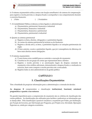 19
                                                                           CONTABILIDADE PÚBLICA
                                                                           Prof. Madison Luis S. Guilherme


6. O sistema orçamentário utiliza contas com função semelhante à do sistema de compensação
para registra a receita prevista e a despesa fixada e acompanhar o seu comportamento durante
o exercício financeiro
  ( ) Falso                         ( ) Verdadeiro

7. A Contabilidade Pública evidencia os fatos ligados à administração
      a) Orçamentária, patrimonial, financeira e industrial
      b) Orçamentária, financeira e industrial
      c) Orçamentária, financeira e patrimonial
      d) Orçamentária, patrimonial e industrial

8. Quanto ao sistema patrimonial
      a) Registra os bens, direitos, obrigações e o patrimônio líquido
      b) As contas do sistema patrimonial já incluem as do financeiro
      c) Registra a dívida ativa, os bens, o patrimônio líquido e as variações patrimoniais do
         órgão
      d) O item anterior, exceto o patrimônio líquido, que já é conseqüência da diferença de
         bens mais direitos menos obrigações.

9. O sistema orçamentário
       a) É uma forma extra contábil para se controlar a execução do orçamento
       b) Constitui-se de um grupo de contas que representam bens e direitos
       c) Registra a receita prevista e as autorizações legais da despesa constante do
           orçamento e dos créditos adicionais, demonstrando a despesa fixada e a realizada no
           exercício, bem como compara a receita prevista com a arrecadada.
       d) Registra todos os atos administrativos da gestão pública


                                       CAPÍTULO 3

                             5. Classificações Orçamentárias
Têm a finalidade de propiciar informações para a administração e a tomada de decisão.

As despesas        compreendem a          classificação   institucional,    funcional,       estrutural
programática e quanto a sua natureza.

De grande importância para a compreensão do orçamento são os critérios de classificação das
contas públicas. As classificações são utilizadas para facilitar e padronizar as informações que
se deseja obter. Pela classificação é possível visualizar o orçamento por Poder, por Instituição,
por Função de Governo, por Sub-função por Programa, por Projeto e/ou Atividade, Operações
Especiais ou, ainda por categoria econômica.



                                                                       madison@visaonet.com.br
 
