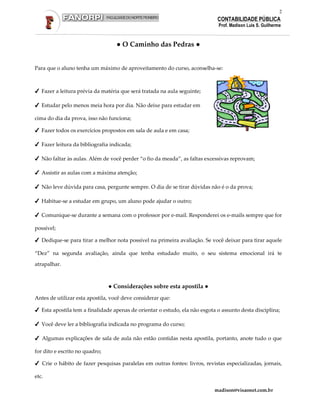 2
                                                                             CONTABILIDADE PÚBLICA
                                                                              Prof. Madison Luis S. Guilherme



                                   ● O Caminho das Pedras ●


Para que o aluno tenha um máximo de aproveitamento do curso, aconselha-se:



✔ Fazer a leitura prévia da matéria que será tratada na aula seguinte;

✔ Estudar pelo menos meia hora por dia. Não deixe para estudar em

cima do dia da prova, isso não funciona;

✔ Fazer todos os exercícios propostos em sala de aula e em casa;

✔ Fazer leitura da bibliografia indicada;

✔ Não faltar às aulas. Além de você perder “o fio da meada”, as faltas excessivas reprovam;

✔ Assistir as aulas com a máxima atenção;

✔ Não leve dúvida para casa, pergunte sempre. O dia de se tirar dúvidas não é o da prova;

✔ Habitue-se a estudar em grupo, um aluno pode ajudar o outro;

✔ Comunique-se durante a semana com o professor por e-mail. Responderei os e-mails sempre que for

possível;

✔ Dedique-se para tirar a melhor nota possível na primeira avaliação. Se você deixar para tirar aquele

“Dez” na segunda avaliação, ainda que tenha estudado muito, o seu sistema emocional irá te

atrapalhar.



                                ● Considerações sobre esta apostila ●
Antes de utilizar esta apostila, você deve considerar que:

✔ Esta apostila tem a finalidade apenas de orientar o estudo, ela não esgota o assunto desta disciplina;

✔ Você deve ler a bibliografia indicada no programa do curso;

✔ Algumas explicações de sala de aula não estão contidas nesta apostila, portanto, anote tudo o que

for dito e escrito no quadro;

✔ Crie o hábito de fazer pesquisas paralelas em outras fontes: livros, revistas especializadas, jornais,

etc.

                                                                            madison@visaonet.com.br
 