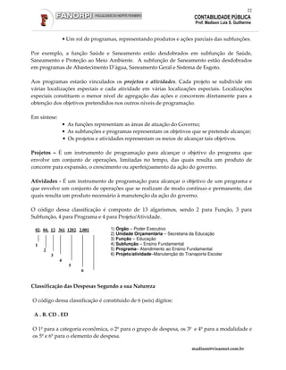 22
                                                                             CONTABILIDADE PÚBLICA
                                                                              Prof. Madison Luis S. Guilherme


                  • Um rol de programas, representando produtos e ações parciais das subfunções.

Por exemplo, a função Saúde e Saneamento estão desdobrados em subfunção de Saúde,
Saneamento e Proteção ao Meio Ambiente. A subfunção de Saneamento estão desdobrados
em programas de Abastecimento D’água, Saneamento Geral e Sistema de Esgoto.

Aos programas estarão vinculados os projetos e atividades. Cada projeto se subdivide em
várias localizações especiais e cada atividade em várias localizações especiais. Localizações
especiais constituem o menor nível de agregação das ações e concorrem diretamente para a
obtenção dos objetivos pretendidos nos outros níveis de programação.

Em síntese:
                  • As funções representam as áreas de atuação do Governo;
                  • As subfunções e programas representam os objetivos que se pretende alcançar;
                  • Os projetos e atividades representam os meios de alcançar tais objetivos.

Projetos – É um instrumento de programação para alcançar o objetivo do programa que
envolve um conjunto de operações, limitadas no tempo, das quais resulta um produto de
concorre para expansão, o crescimento ou aperfeiçoamento da ação do governo.

Atividades - É um instrumento de programação para alcançar o objetivo de um programa e
que envolve um conjunto de operações que se realizam de modo contínuo e permanente, das
quais resulta um produto necessário à manutenção da ação do governo.

O código dessa classificação é composto de 13 algarismos, sendo 2 para Função, 3 para
Subfunção, 4 para Programa e 4 para Projeto/Atividade.

 02. 04. 12. 361. 1202. 2.001         1) Órgão – Poder Executivo
                                      2) Unidade Orçamentária – Secretaria da Educação
                                      3) Função – Educação
 1                                    4) Subfunção – Ensino Fundamental
     2                                5) Programa– Atendimento ao Ensino Fundamental
         3                            6) Projeto/atividade–Manutenção do Transporte Escolar
              4
                    5
                         6


Classificação das Despesas Segundo a sua Natureza

O código dessa classificação é constituído de 6 (seis) dígitos:

 A . B. CD . ED

O 1º para a categoria econômica, o 2º para o grupo de despesa, os 3º e 4º para a modalidade e
os 5º e 6º para o elemento de despesa.

                                                                            madison@visaonet.com.br
 