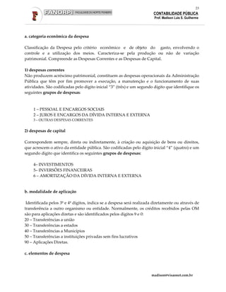 23
                                                                       CONTABILIDADE PÚBLICA
                                                                        Prof. Madison Luis S. Guilherme




a. categoria econômica da despesa

Classificação da Despesa pelo critério econômico e de objeto do gasto, envolvendo o
controle e a utilização dos meios. Caracteriza-se pela produção ou não de variação
patrimonial. Compreende as Despesas Correntes e as Despesas de Capital.

1) despesas correntes
Não produzem acréscimo patrimonial, constituem as despesas operacionais da Administração
Pública que têm por fim promover a execução, a manutenção e o funcionamento de suas
atividades. São codificadas pelo dígito inicial “3” (três) e um segundo dígito que identifique os
seguintes grupos de despesas:



    1 – PESSOAL E ENCARGOS SOCIAIS
    2 – JUROS E ENCARGOS DA DÍVIDA INTERNA E EXTERNA
    3 – OUTRAS DESPESAS CORRENTES


2) despesas de capital

Correspondem sempre, direta ou indiretamente, à criação ou aquisição de bens ou direitos,
que acrescem o ativo da entidade pública. São codificadas pelo dígito inicial “4” (quatro) e um
segundo dígito que identifica os seguintes grupos de despesas:

    4– INVESTIMENTOS
    5– INVERSÕES FINANCEIRAS
    6 – AMORTIZAÇÃO DA DÍVIDA INTERNA E EXTERNA


b. modalidade de aplicação

 Identificada pelos 3º e 4º dígitos, indica se a despesa será realizada diretamente ou através de
transferência a outro organismo ou entidade. Normalmente, os créditos recebidos pelas OM
são para aplicações diretas e são identificados pelos dígitos 9 e 0:
20 – Transferências a união
30 – Transferências a estados
40 – Transferências a Municípios
50 – Transferências a instituições privadas sem fins lucrativos
90 – Aplicações Diretas.

c. elementos de despesa




                                                                      madison@visaonet.com.br
 