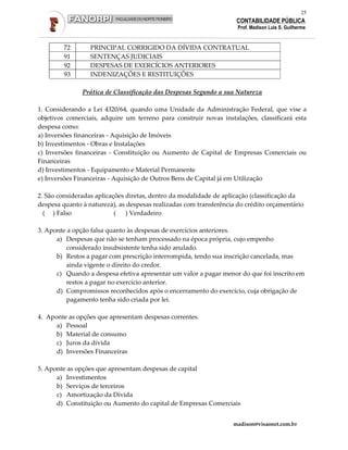 25
                                                                    CONTABILIDADE PÚBLICA
                                                                     Prof. Madison Luis S. Guilherme


         72       PRINCIPAL CORRIGIDO DA DÍVIDA CONTRATUAL
         91       SENTENÇAS JUDICIAIS
         92       DESPESAS DE EXERCÍCIOS ANTERIORES
         93       INDENIZAÇÕES E RESTITUIÇÕES

               Prática de Classificação das Despesas Segundo a sua Natureza

1. Considerando a Lei 4320/64, quando uma Unidade da Administração Federal, que vise a
objetivos comerciais, adquire um terreno para construir novas instalações, classificará esta
despesa como:
a) Inversões financeiras - Aquisição de Imóveis
b) Investimentos - Obras e Instalações
c) Inversões financeiras - Constituição ou Aumento de Capital de Empresas Comerciais ou
Financeiras
d) Investimentos - Equipamento e Material Permanente
e) Inversões Financeiras - Aquisição de Outros Bens de Capital já em Utilização

2. São consideradas aplicações diretas, dentro da modalidade de aplicação (classificação da
despesa quanto à natureza), as despesas realizadas com transferência do crédito orçamentário
  ( ) Falso                ( ) Verdadeiro

3. Aponte a opção falsa quanto às despesas de exercícios anteriores.
      a) Despesas que não se tenham processado na época própria, cujo empenho
         considerado insubsistente tenha sido anulado.
      b) Restos a pagar com prescrição interrompida, tendo sua inscrição cancelada, mas
         ainda vigente o direito do credor.
      c) Quando a despesa efetiva apresentar um valor a pagar menor do que foi inscrito em
         restos a pagar no exercício anterior.
      d) Compromissos reconhecidos após o encerramento do exercício, cuja obrigação de
         pagamento tenha sido criada por lei.

4. Aponte as opções que apresentam despesas correntes.
      a) Pessoal
      b) Material de consumo
      c) Juros da dívida
      d) Inversões Financeiras

5. Aponte as opções que apresentam despesas de capital
      a) Investimentos
      b) Serviços de terceiros
      c) Amortização da Dívida
      d) Constituição ou Aumento do capital de Empresas Comerciais


                                                                   madison@visaonet.com.br
 
