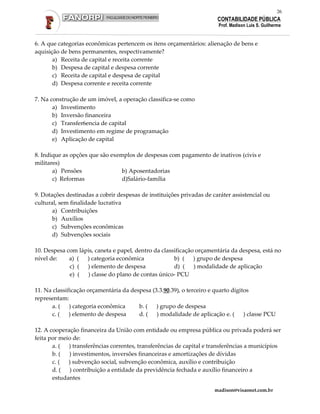 26
                                                                       CONTABILIDADE PÚBLICA
                                                                       Prof. Madison Luis S. Guilherme


6. A que categorias econômicas pertencem os itens orçamentários: alienação de bens e
aquisição de bens permanentes, respectivamente?
       a) Receita de capital e receita corrente
       b) Despesa de capital e despesa corrente
       c) Receita de capital e despesa de capital
       d) Despesa corrente e receita corrente

7. Na construção de um imóvel, a operação classifica-se como
       a) Investimento
       b) Inversão financeira
       c) Transfer6encia de capital
       d) Investimento em regime de programação
       e) Aplicação de capital

8. Indique as opções que são exemplos de despesas com pagamento de inativos (civis e
militares)
       a) Pensões                b) Aposentadorias
       c) Reformas               d)Salário-família

9. Dotações destinadas a cobrir despesas de instituições privadas de caráter assistencial ou
cultural, sem finalidade lucrativa
       a) Contribuições
       b) Auxílios
       c) Subvenções econômicas
       d) Subvenções sociais

10. Despesa com lápis, caneta e papel, dentro da classificação orçamentária da despesa, está no
nível de:    a) ( ) categoria econômica               b) ( ) grupo de despesa
             c) ( ) elemento de despesa               d) (    ) modalidade de aplicação
             e) (  ) classe do plano de contas único- PCU

11. Na classificação orçamentária da despesa (3.3.90.39), o terceiro e quarto dígitos
representam:
      a. ( ) categoria econômica        b. (   ) grupo de despesa
      c. (    ) elemento de despesa     d. ( ) modalidade de aplicação e. ( ) classe PCU

12. A cooperação financeira da União com entidade ou empresa pública ou privada poderá ser
feita por meio de:
       a. ( ) transferências correntes, transferências de capital e transferências a municípios
       b. (  ) investimentos, inversões financeiras e amortizações de dívidas
       c. (  ) subvenção social, subvenção econômica, auxílio e contribuição
       d. ( ) contribuição a entidade da previdência fechada e auxílio financeiro a
       estudantes

                                                                      madison@visaonet.com.br
 