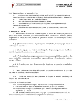 27
                                                                       CONTABILIDADE PÚBLICA
                                                                        Prof. Madison Luis S. Guilherme




13. A dívida fundada é caracterizada pelos:
       a. ( ) compromissos assumidos para atender ao desequilíbrio orçamentário ou aos
       financiamentos de obras e serviços públicos com exigibilidade superiores a doze meses
       b. (   ) valores registrados no Passivo Permanente
       c. (   ) vencimentos das dívidas inferiores a doze meses
       d. ( ) controles mantidos pela unidade que permitem a qualquer momento a
       identificação da dívida
       e. ( ) prazos de vencimentos da dívida, a partir do início do exercício seguinte

14. Coloque “V” ou “F”
       a. ( ) Transferências destinadas a cobrir despesas de custeio das instituições públicas ou
privadas de caráter assistencial, ou cultural sem finalidade lucrativa ou a empresas públicas
ou privadas de caráter industrial, comercial, agrícola ou pastoril, são as subvenções sociais e
econômicas.

      b. ( ) Consideram-se restos a pagar despesas empenhadas, mas não pagas até 30 de
junho de cada exercício.

      c. ( ) Restos a pagar não processadas são aquelas despesas empenhadas, liquidadas,
mas não pagas até 31 de dezembro de cada exercício.

       d. ( ) A dívida fundada compreende os compromissos de exigibilidade superior a dez
meses, contraídos para atender o desequilíbrio orçamentário ou a financiamentos e obras e
serviços públicos.

       e. ( ) Os estágios ou fases da despesa são: fixação ou lançamento, arrecadação e
recolhimento.

      f. ( )Para cada empenho será extraído um documento denominado nota de empenho
que pode ser ordinário, estimativo ou global.

      g. ( ) Desde que autorizado pelo ordenador de despesa, é possível a realização de
despesa sem prévio empenho.

15. Analise as afirmativas abaixo.
        I – É vedado o empenho de despesa cujo montante não se possa determinar
        II – Em casos especiais pode ser dispensada a emissão de Nota de Empenho
       III – Liquidação é o estágio da despesa em que a autoridade competente efetua o
            pagamento ao Credor
        IV – Os empenhos relativos a despesas não pagas são automaticamente anulados no
final do Exercício, ainda que referentes a compromissos assumidos.


                                                                      madison@visaonet.com.br
 