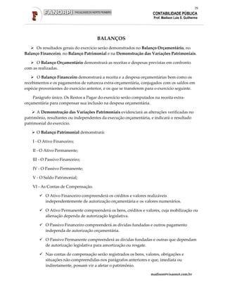 29
                                                                      CONTABILIDADE PÚBLICA
                                                                      Prof. Madison Luis S. Guilherme




                                       BALANÇOS
      Os resultados gerais do exercício serão demonstrados no Balanço Orçamentário, no
Balanço Financeiro, no Balanço Patrimonial e na Demonstração das Variações Patrimoniais.

      O Balanço Orçamentário demonstrará as receitas e despesas previstas em confronto
com as realizadas.

       O Balanço Financeiro demonstrará a receita e a despesa orçamentárias bem como os
recebimentos e os pagamentos de natureza extra-orçamentária, conjugados com os saldos em
espécie provenientes do exercício anterior, e os que se transferem para o exercício seguinte.

    Parágrafo único. Os Restos a Pagar do exercício serão computados na receita extra-
orçamentária para compensar sua inclusão na despesa orçamentária.

      A Demonstração das Variações Patrimoniais evidenciará as alterações verificadas no
patrimônio, resultantes ou independentes da execução orçamentária, e indicará o resultado
patrimonial do exercício.

      O Balanço Patrimonial demonstrará:

    I - O Ativo Financeiro;

    II - O Ativo Permanente;

    III - O Passivo Financeiro;

    IV - O Passivo Permanente;

    V - O Saldo Patrimonial;

    VI - As Contas de Compensação.

           O Ativo Financeiro compreenderá os créditos e valores realizáveis
           independentemente de autorização orçamentária e os valores numerários.

           O Ativo Permanente compreenderá os bens, créditos e valores, cuja mobilização ou
           alienação dependa de autorização legislativa.

           O Passivo Financeiro compreenderá as dívidas fundadas e outros pagamento
           independa de autorização orçamentária.

           O Passivo Permanente compreenderá as dívidas fundadas e outras que dependam
           de autorização legislativa para amortização ou resgate.

           Nas contas de compensação serão registrados os bens, valores, obrigações e
           situações não compreendidas nos parágrafos anteriores e que, imediata ou
           indiretamente, possam vir a afetar o patrimônio.

                                                                    madison@visaonet.com.br
 