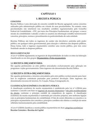 3
                                                                      CONTABILIDADE PÚBLICA
                                                                      Prof. Madison Luis S. Guilherme



                                      CAPÍTULO 1

                               1. RECEITA PÚBLICA
CONCEITO
Receita Pública é uma derivação do conceito contábil de Receita agregando outros conceitos
utilizados pela administração pública em virtude de suas peculiaridades. No entanto, essas
peculiaridades não interferem nos resultados contábeis regulamentados pelo Conselho
Federal de Contabilidade – CFC, por meio dos Princípios Fundamentais, até porque, a macro
missão da contabilidade é atender a todos os usuários da informação contábil, harmonizando
conceitos, princípios, normas e procedimentos às particularidades de cada entidade.

Receitas Públicas são todos os ingressos de caráter não devolutivo auferidas pelo poder
público, em qualquer esfera governamental, para alocação e cobertura das despesas públicas.
Dessa forma, todo o ingresso orçamentário constitui uma receita pública, pois tem como
finalidade atender às despesas públicas.

REGULAMENTAÇÃO
A Lei nº 4.320/64 regulamenta os ingressos de disponibilidades de todos os entes da federação
classificando-os em dois grupos: Orçamentária e Extra-orçamentária.

1.1 RECEITA ORÇAMENTÁRIA
São aquelas pertencentes ao ente público arrecadados exclusivamente para aplicação em
programas e ações governamentais. Estes ingressos são denominados Receita Pública.

1.2 RECEITA EXTRA-ORÇAMENTÁRIA
São aquelas pertencentes a terceiros arrecadados pelo ente público exclusivamente para fazer
face às exigências contratuais pactuadas para posterior devolução. Estes ingressos são
denominados recursos de terceiros. Ex: Caução, Fiança, Consignações etc.

CLASSIFICAÇÃO ECONÔMICA DA RECEITA PÚBLICA
A classificação econômica da receita orçamentária é estabelecida pela Lei nº 4.320/64 para
sustentar o conceito com base no ingresso de recursos financeiros e não pelo reconhecimento
do direito, conforme o princípio contábil da competência de registro. A classificação
econômica da receita orçamentária é sustentada por conceitos próprios, sem nenhuma ligação
com os princípios fundamentais de contabilidade. O fato de serem diferentes os conceitos e os
princípios orçamentários dos conceitos e princípios contábeis não elimina a condição de serem
refletidos harmonicamente pela contabilidade.

A Lei nº 4.320/64 classificou a receita pública orçamentária em duas categorias econômicas:
Receitas Correntes e Receitas de Capital.




                                                                     madison@visaonet.com.br
 