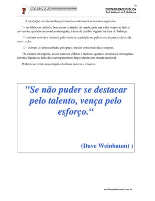 30
                                                                        CONTABILIDADE PÚBLICA
                                                                        Prof. Madison Luis S. Guilherme


      A avaliação dos elementos patrimoniais obedecerá as normas seguintes:

    I - os débitos e créditos, bem como os títulos de renda, pelo seu valor nominal, feita a
conversão, quando em moeda estrangeira, à taxa de câmbio vigente na data do balanço;

    II - os bens móveis e imóveis, pelo valor de aquisição ou pelo custo de produção ou de
construção;

    III - os bens de almoxarifado, pelo preço médio ponderado das compras.

    Os valores em espécie, assim como os débitos e créditos, quando em moeda estrangeira,
deverão figurar ao lado das correspondentes importâncias em moeda nacional.

    Poderão ser feitas reavaliações dos bens móveis e imóveis.




      "Se não puder se destacar
       pelo talento, vença pelo
               esforço.“


                                                    (Dave Weinbaum) )




                                                                       madison@visaonet.com.br
 
