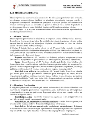 4
                                                                        CONTABILIDADE PÚBLICA
                                                                        Prof. Madison Luis S. Guilherme



1.1.1 RECEITAS CORRENTES

São os ingressos de recursos financeiros oriundos das atividades operacionais, para aplicação
em despesas correspondentes, também em atividades operacionais correntes visando o
atingimento dos objetivos constantes dos programas e ações de governo. São denominadas
receitas correntes porque são derivadas do poder de tributar ou da venda de produtos e
serviços, que contribuem para a finalidade fundamental do órgão ou entidade pública.
De acordo com a Lei nº 4.320/64, as receitas correntes serão classificadas nos seguintes níveis
de subcategorias econômicas:

1.1.1.1 Receita Tributária
São os ingressos provenientes da arrecadação de impostos, taxas e contribuições de melhoria.
Dessa forma, é uma receita privativa das entidades investidas do poder de tributar: União,
Estados, Distrito Federal e os Municípios. Algumas peculiaridades do poder de tributar
devem ser consideradas nesta classificação.
O Código Tributário Nacional define tributo no art. 3º como “toda prestação pecuniária
compulsória, em moeda ou cujo valor nela se possa exprimir, que não constitua sanção de ato
ilícito, instituída em lei e cobrada mediante atividade administrativa plenamente vinculada” e
define suas espécies da seguinte forma:
         Impostos – conforme art. 16, “imposto é o tributo cuja obrigação tem por fato gerador
uma situação independente de qualquer atividade estatal específica, relativa ao contribuinte”;
         Taxas – de acordo com o art. 77, “as taxas cobradas pela União, pelos Estados, pelo
Distrito Federal ou pelos Municípios, no âmbito de suas respectivas atribuições, têm como fato
gerador o exercício regular do poder de polícia, ou a utilização, efetiva ou potencial, de serviço
público específico e divisível, prestado ao contribuinte ou posto à sua disposição”;
         Contribuição de Melhoria – segundo o art. 81, “a contribuição de melhoria cobrada
pela União, pelos Estados, pelo Distrito Federal ou pelos Municípios, no âmbito de suas
respectivas atribuições, é instituída para fazer face ao custo de obras públicas de que decorra
valorização imobiliária. Tendo como limite total a despesa realizada e como limite individual
o acréscimo de valor que da obra resultar para cada imóvel beneficiado”.

1.1.1.2 Receita de Contribuições
É o ingresso proveniente de contribuições sociais, de intervenção no domínio econômico e de
interesse das categorias profissionais ou econômicas, como instrumento de intervenção nas
respectivas áreas. Apesar da controvérsia doutrinária sobre o tema, suas espécies podem ser
definidas da seguinte forma:
        Contribuições sociais – destinadas ao custeio da seguridade social, compreendendo a
previdência social, a saúde e a assistência social;
        Contribuições de Intervenção no domínio econômico – deriva da contraprestação à
atuação estatal exercida em favor de determinado grupo ou coletividade.
        Contribuições de Interesse das categorias profissionais ou econômicas – destinadas
ao fornecimento de recursos aos órgãos representativos de categorias profissionais legalmente
regulamentadas ou a órgãos de defesa de interesse dos empregadores ou empregados.
                                                                       madison@visaonet.com.br
 