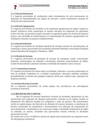 5
                                                                      CONTABILIDADE PÚBLICA
                                                                      Prof. Madison Luis S. Guilherme


1.1.1.3 Receita Patrimonial
É o ingresso proveniente de rendimentos sobre investimentos do ativo permanente, de
aplicações de disponibilidades em opções de mercado e outros rendimentos oriundos de
renda de ativos permanentes.

1.1.1.4 Receita Agropecuária
É o ingresso proveniente da atividade ou da exploração agropecuária de origem vegetal ou
animal. Incluem-se nesta classificação as receitas advindas da exploração da agricultura
(cultivo do solo), da pecuária (criação, recriação ou engorda de gado e de animais de pequeno
porte) e das atividades de beneficiamento ou transformação de produtos agropecuários em
instalações existentes nos próprios estabelecimentos.

1.1.1.5 Receita Industrial
É o ingresso proveniente da atividade industrial de extração mineral, de transformação, de
construção e outras, provenientes das atividades industriais definidas como tal pela Fundação
Instituto Brasileiro de Geografia e Estatística – IBGE.

1.1.1.6 Receita de Serviços
É o ingresso proveniente da prestação de serviços de transporte, saúde, comunicação,
portuário, armazenagem, de inspeção e fiscalização, judiciário, processamento de dados,
vendas de mercadorias e produtos inerentes à atividade da entidade e outros serviços.

1.1.1.7 Transferência Corrente
É o ingresso proveniente de outros entes ou entidades, referentes a recursos pertencentes ao
ente ou entidade recebedora ou a entidade transferidora, efetivados mediante condições
preestabelecidas ou mesmo sem qualquer exigência, desde que o objetivo seja a aplicação em
despesas correntes.

1.1.1.8 Outras Receitas Correntes
São os ingressos provenientes de outras origens não classificáveis nas subcategorias
econômicas anteriores.

1.1.2 RECEITAS DE CAPITAL
       São os ingressos de recursos financeiros oriundos de atividades operacionais ou não
operacionais para aplicação em despesas operacionais, correntes ou de capital, visando ao
atingimento dos objetivos traçados nos programas e ações de governo. São denominados
receita de capital porque são derivados da obtenção de recursos mediante a constituição de
dívidas, amortização de empréstimos e financiamentos e/ou alienação de componentes do
ativo permanente, constituindo-se em meios para atingir a finalidade fundamental do órgão
ou entidade, ou mesmo, atividades não operacionais visando estímulo às atividades
operacionais do ente.
De acordo com a Lei nº 4.320/64 as receitas de capital serão classificadas nos seguintes níveis
de subcategorias econômicas:
                                                                     madison@visaonet.com.br
 