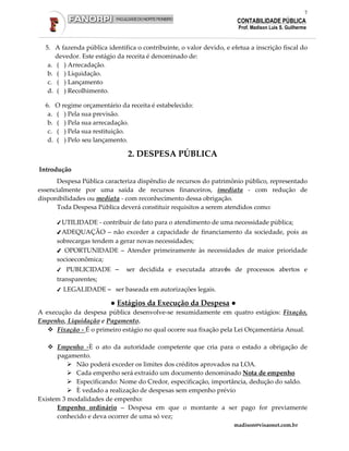 7
                                                                      CONTABILIDADE PÚBLICA
                                                                       Prof. Madison Luis S. Guilherme


  5. A fazenda pública identifica o contribuinte, o valor devido, e efetua a inscrição fiscal do
      devedor. Este estágio da receita é denominado de:
   a. ( ) Arrecadação.
   b. ( ) Liquidação.
   c. ( ) Lançamento
   d. ( ) Recolhimento.

  6.    O regime orçamentário da receita é estabelecido:
   a.   ( ) Pela sua previsão.
   b.   ( ) Pela sua arrecadação.
   c.   ( ) Pela sua restituição.
   d.   ( ) Pelo seu lançamento.

                                 2. DESPESA PÚBLICA
Introdução
      Despesa Pública caracteriza dispêndio de recursos do patrimônio público, representado
essencialmente por uma saída de recursos financeiros, imediata - com redução de
disponibilidades ou mediata - com reconhecimento dessa obrigação.
      Toda Despesa Pública deverá constituir requisitos a serem atendidos como:

        ✔ UTILIDADE    - contribuir de fato para o atendimento de uma necessidade pública;
        ✔ ADEQUAÇÃO – não exceder a capacidade de financiamento da sociedade, pois as
        sobrecargas tendem a gerar novas necessidades;
        ✔ OPORTUNIDADE – Atender primeiramente às necessidades de maior prioridade
        socioeconômica;
        ✔   PUBLICIDADE –       ser decidida e executada através de processos abertos e
        transparentes;
        ✔   LEGALIDADE – ser baseada em autorizações legais.

                           ● Estágios da Execução da Despesa ●
A execução da despesa pública desenvolve-se resumidamente em quatro estágios: Fixação,
Empenho, Liquidação e Pagamento.
      Fixação - É o primeiro estágio no qual ocorre sua fixação pela Lei Orçamentária Anual.

      Empenho -È o ato da autoridade competente que cria para o estado a obrigação de
      pagamento.
            Não poderá exceder os limites dos créditos aprovados na LOA.
            Cada empenho será extraído um documento denominado Nota de empenho
            Especificando: Nome do Credor, especificação, importância, dedução do saldo.
            È vedado a realização de despesas sem empenho prévio
Existem 3 modalidades de empenho:
      Empenho ordinário – Despesa em que o montante a ser pago for previamente
      conhecido e deva ocorrer de uma só vez;
                                                                     madison@visaonet.com.br
 
