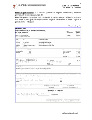 8
                                                          CONTABILIDADE PÚBLICA
                                                          Prof. Madison Luis S. Guilherme


Empenho por estimativa – É utilizado quando não se possa determinar o montante
previamente como: água, energia etc.
Empenho global – Utilizado para casos onde os valores são previamente conhecidos,
mas deva ocorrer parceladamente como despesas contratuais e outras sujeitas a
parcelamento – Aluguéis.

                                                                   Modelo de Empenho




                                                         madison@visaonet.com.br
 
