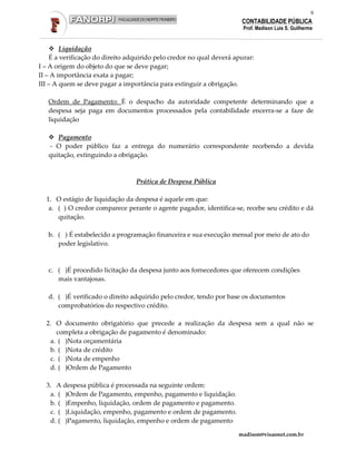 9
                                                                      CONTABILIDADE PÚBLICA
                                                                       Prof. Madison Luis S. Guilherme


        Liquidação
    É a verificação do direito adquirido pelo credor no qual deverá apurar:
I – A origem do objeto do que se deve pagar;
II – A importância exata a pagar;
III – A quem se deve pagar a importância para extinguir a obrigação.

   Ordem de Pagamento: È o despacho da autoridade competente determinando que a
   despesa seja paga em documentos processados pela contabilidade encerra-se a faze de
   liquidação

      Pagamento
   - O poder público faz a entrega do numerário correspondente recebendo a devida
   quitação, extinguindo a obrigação.



                                 Prática de Despesa Pública

  1. O estágio de liquidação da despesa é aquele em que:
   a. ( ) O credor comparece perante o agente pagador, identifica-se, recebe seu crédito e dá
      quitação.

   b. ( ) É estabelecido a programação financeira e sua execução mensal por meio de ato do
      poder legislativo.



   c. ( )É procedido licitação da despesa junto aos fornecedores que oferecem condições
      mais vantajosas.

   d. ( )É verificado o direito adquirido pelo credor, tendo por base os documentos
      comprobatórios do respectivo crédito.

  2. O documento obrigatório que precede a realização da despesa sem a qual não se
     completa a obrigação de pagamento é denominado:
   a. ( )Nota orçamentária
   b. ( )Nota de crédito
   c. ( )Nota de empenho
   d. ( )Ordem de Pagamento

  3. A despesa pública é processada na seguinte ordem:
   a. ( )Ordem de Pagamento, empenho, pagamento e liquidação.
   b. ( )Empenho, liquidação, ordem de pagamento e pagamento.
   c. ( )Liquidação, empenho, pagamento e ordem de pagamento.
   d. ( )Pagamento, liquidação, empenho e ordem de pagamento

                                                                     madison@visaonet.com.br
 