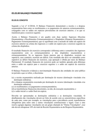 17
05.03.00 BALANÇO FINANCEIRO
05.03.01 CONCEITO
Segundo a Lei nº 4.320/64, O Balanço Financeiro demonstrará a receita e a despesa
orçamentárias bem como os recebimentos e os pagamentos de natureza extraorçamentária,
conjugados com os saldos em espécies provenientes do exercício anterior, e os que se
transferem para o exercício seguinte.
Assim, o Balanço Financeiro é um quadro com duas seções: Ingressos (Receitas
Orçamentárias e Recebimentos Extraorçamentários) e Dispêndios (Despesa Orçamentária e
Pagamentos Extraorçamentários), que se equilibram com a inclusão do saldo em espécie do
exercício anterior na coluna dos ingressos e o saldo em espécie pra o exercício seguinte na
coluna dos dispêndios.
O resultado financeiro do exercício corresponde à diferença entre o somatório dos ingressos
orçamentários com os extraorçamentários e dos dispêndios orçamentários e
extraorçamentários. Se os ingressos forem maiores que os dispêndios, ocorrerá um
superávit; caso contrário, ocorrerá um déficit. Este resultado não deve ser entendido como
superávit ou déficit financeiro do exercício, cuja apuração é obtida por meio do Balanço
Patrimonial. O resultado financeiro do exercício pode ser também apurado pela diferença
entre o saldo em espécie para o exercício seguinte e o saldo em espécie do exercício
anterior.
O Balanço Financeiro evidencia a movimentação financeira das entidades do setor público
no período a que se refere, e discrimina:
(a) a receita orçamentária realizada por destinação de recurso (destinação vinculada e/ou
destinação ordinária);
(b) a despesa orçamentária executada por destinação de recurso (destinação vinculada e/ou
destinação ordinária);
(c) os recebimentos e os pagamentos extraorçamentários;
(d) as transferências financeiras decorrentes, ou não, da execução orçamentária; e
(e) o saldo inicial e o saldo final em espécie.
Deverão ser apresentadas as destinações ordinárias e as destinações vinculadas. O
detalhamento das vinculações deverá ser feito de acordo com as características específicas
de cada ente, como por exemplo, as vinculações para a previdência social, transferências
obrigatórias para outro ente e outras vinculações constitucionais e legais. Caso o ente
resolva agrupar algumas vinculações em um grupo chamado de “Outras Vinculações”, esse
não deverá ultrapassar 10% do total da Receita Orçamentária ou da Despesa Orçamentária.
 