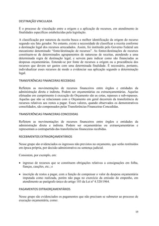 19
DESTINAÇÃO VINCULADA
É o processo de vinculação entre a origem e a aplicação de recursos, em atendimento às
finalidades específicas estabelecidas pela legislação.
A classificação por natureza da receita busca a melhor identificação da origem do recurso
segundo seu fato gerador. No entanto, existe a necessidade de classificar a receita conforme
a destinação legal dos recursos arrecadados. Assim, foi instituído pelo Governo Federal um
mecanismo denominado “fonte/destinação de recursos”. As fontes/destinações de recursos
constituem-se de determinados agrupamentos de naturezas de receitas, atendendo a uma
determinada regra de destinação legal, e servem para indicar como são financiadas as
despesas orçamentárias. Entende-se por fonte de recursos a origem ou a procedência dos
recursos que devem ser gastos com uma determinada finalidade. É necessário, portanto,
individualizar esses recursos de modo a evidenciar sua aplicação segundo a determinação
legal.
TRANSFERÊNCIAS FINANCEIRAS RECEBIDAS
Refletem as movimentações de recursos financeiros entre órgãos e entidades da
administração direta e indireta. Podem ser orçamentárias ou extraorçamentárias. Aquelas
efetuadas em cumprimento à execução do Orçamento são as cotas, repasses e sub-repasses.
Aquelas que não se relacionam com o Orçamento em geral decorrem da transferência de
recursos relativos aos restos a pagar. Esses valores, quando observados os demonstrativos
consolidados, são compensados pelas Transferências Financeiras Concedidas.
TRANSFERÊNCIAS FINANCEIRAS CONCEDIDAS
Refletem as movimentações de recursos financeiros entre órgãos e entidades da
administração direta e indireta. Podem ser orçamentárias ou extraorçamentárias e
representam a contrapartida das transferências financeiras recebidas.
RECEBIMENTOS EXTRAORÇAMENTÁRIOS
Nesse grupo são evidenciados os ingressos não previstos no orçamento, que serão restituídos
em época própria, por decisão administrativa ou sentença judicial.
Consistem, por exemplo, em:
ingresso de recursos que se constituem obrigações relativas a consignações em folha,
fianças, cauções, etc.; e
inscrição de restos a pagar, com a função de compensar o valor da despesa orçamentária
imputada como realizada, porém não paga no exercício da emissão do empenho, em
atendimento ao parágrafo único do artigo 103 da Lei nº 4.320/1964.
PAGAMENTOS EXTRAORÇAMENTÁRIOS
Nesse grupo são evidenciados os pagamentos que não precisam se submeter ao processo de
execução orçamentária, como:
 
