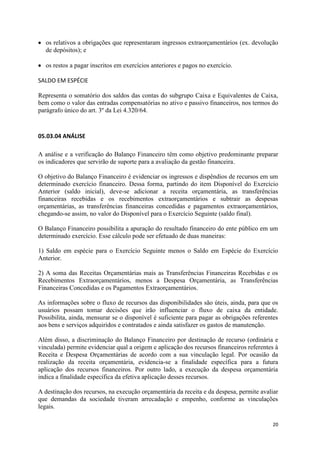 20
os relativos a obrigações que representaram ingressos extraorçamentários (ex. devolução
de depósitos); e
os restos a pagar inscritos em exercícios anteriores e pagos no exercício.
SALDO EM ESPÉCIE
Representa o somatório dos saldos das contas do subgrupo Caixa e Equivalentes de Caixa,
bem como o valor das entradas compensatórias no ativo e passivo financeiros, nos termos do
parágrafo único do art. 3º da Lei 4.320/64.
05.03.04 ANÁLISE
A análise e a verificação do Balanço Financeiro têm como objetivo predominante preparar
os indicadores que servirão de suporte para a avaliação da gestão financeira.
O objetivo do Balanço Financeiro é evidenciar os ingressos e dispêndios de recursos em um
determinado exercício financeiro. Dessa forma, partindo do item Disponível do Exercício
Anterior (saldo inicial), deve-se adicionar a receita orçamentária, as transferências
financeiras recebidas e os recebimentos extraorçamentários e subtrair as despesas
orçamentárias, as transferências financeiras concedidas e pagamentos extraorçamentários,
chegando-se assim, no valor do Disponível para o Exercício Seguinte (saldo final).
O Balanço Financeiro possibilita a apuração do resultado financeiro do ente público em um
determinado exercício. Esse cálculo pode ser efetuado de duas maneiras:
1) Saldo em espécie para o Exercício Seguinte menos o Saldo em Espécie do Exercício
Anterior.
2) A soma das Receitas Orçamentárias mais as Transferências Financeiras Recebidas e os
Recebimentos Extraorçamentários, menos a Despesa Orçamentária, as Transferências
Financeiras Concedidas e os Pagamentos Extraorçamentários.
As informações sobre o fluxo de recursos das disponibilidades são úteis, ainda, para que os
usuários possam tomar decisões que irão influenciar o fluxo de caixa da entidade.
Possibilita, ainda, mensurar se o disponível é suficiente para pagar as obrigações referentes
aos bens e serviços adquiridos e contratados e ainda satisfazer os gastos de manutenção.
Além disso, a discriminação do Balanço Financeiro por destinação de recurso (ordinária e
vinculada) permite evidenciar qual a origem e aplicação dos recursos financeiros referentes à
Receita e Despesa Orçamentárias de acordo com a sua vinculação legal. Por ocasião da
realização da receita orçamentária, evidencia-se a finalidade específica para a futura
aplicação dos recursos financeiros. Por outro lado, a execução da despesa orçamentária
indica a finalidade específica da efetiva aplicação desses recursos.
A destinação dos recursos, na execução orçamentária da receita e da despesa, permite avaliar
que demandas da sociedade tiveram arrecadação e empenho, conforme as vinculações
legais.
 