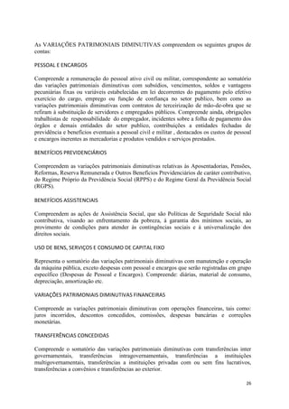 26
As VARIAÇÕES PATRIMONIAIS DIMINUTIVAS compreendem os seguintes grupos de
contas:
PESSOAL E ENCARGOS
Compreende a remuneração do pessoal ativo civil ou militar, correspondente ao somatório
das variações patrimoniais diminutivas com subsídios, vencimentos, soldos e vantagens
pecuniárias fixas ou variáveis estabelecidas em lei decorrentes do pagamento pelo efetivo
exercício do cargo, emprego ou função de confiança no setor publico, bem como as
variações patrimoniais diminutivas com contratos de terceirização de mão-de-obra que se
refiram à substituição de servidores e empregados públicos. Compreende ainda, obrigações
trabalhistas de responsabilidade do empregador, incidentes sobre a folha de pagamento dos
órgãos e demais entidades do setor publico, contribuições a entidades fechadas de
previdência e benefícios eventuais a pessoal civil e militar , destacados os custos de pessoal
e encargos inerentes as mercadorias e produtos vendidos e serviços prestados.
BENEFÍCIOS PREVIDENCIÁRIOS
Compreendem as variações patrimoniais diminutivas relativas às Aposentadorias, Pensões,
Reformas, Reserva Remunerada e Outros Benefícios Previdenciários de caráter contributivo,
do Regime Próprio da Previdência Social (RPPS) e do Regime Geral da Previdência Social
(RGPS).
BENEFÍCIOS ASSISTENCIAIS
Compreendem as ações de Assistência Social, que são Políticas de Seguridade Social não
contributiva, visando ao enfrentamento da pobreza, à garantia dos mínimos sociais, ao
provimento de condições para atender às contingências sociais e à universalização dos
direitos sociais.
USO DE BENS, SERVIÇOS E CONSUMO DE CAPITAL FIXO
Representa o somatório das variações patrimoniais diminutivas com manutenção e operação
da máquina pública, exceto despesas com pessoal e encargos que serão registradas em grupo
específico (Despesas de Pessoal e Encargos). Compreende: diárias, material de consumo,
depreciação, amortização etc.
VARIAÇÕES PATRIMONIAIS DIMINUTIVAS FINANCEIRAS
Compreende as variações patrimoniais diminutivas com operações financeiras, tais como:
juros incorridos, descontos concedidos, comissões, despesas bancárias e correções
monetárias.
TRANSFERÊNCIAS CONCEDIDAS
Compreende o somatório das variações patrimoniais diminutivas com transferências inter
governamentais, transferências intragovernamentais, transferências a instituições
multigovernamentais, transferências a instituições privadas com ou sem fins lucrativos,
transferências a convênios e transferências ao exterior.
 