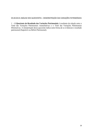 28
05.04.04.01 ANÁLISE DOS QUOCIENTES – DEMONSTRAÇÃO DAS VARIAÇÕES PATRIMONIAIS
1 - O Quociente do Resultado das Variações Patrimoniais é resultante da relação entre o
Total das Variações Patrimoniais Aumentativas e o Total das Variações Patrimoniais
Diminutivas. A interpretação desse quociente indica outra forma de se evidenciar o resultado
patrimonial (Superávit ou Déficit Patrimonial).
 