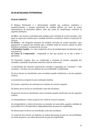 29
05.05.00 BALANÇO PATRIMONIAL
05.05.01 CONCEITO
O Balanço Patrimonial é a demonstração contábil que evidencia, qualitativa e
quantitativamente, a situação patrimonial da entidade pública, por meio de contas
representativas do patrimônio público, além das contas de compensação, conforme as
seguintes definições:
a) Ativo - são recursos controlados pela entidade como resultado de eventos passados e dos
quais se espera que resultem para a entidade benefícios econômicos futuros ou potencial de
serviços.
b) Passivo - são obrigações presentes da entidade, derivadas de eventos passados, cujos
pagamentos se esperam que resultem para a entidade saídas de recursos capazes de gerar
benefícios econômicos ou potencial de serviços.
c) Patrimônio Líquido - é o valor residual dos ativos da entidade depois de deduzidos todos
seus passivos.
d) Contas de Compensação - compreende os atos que possam vir ou não a afetar o
patrimônio.
No Patrimônio Líquido, deve ser evidenciado o resultado do período segregado dos
resultados acumulados de períodos anteriores, além de outros itens.
A classificação dos elementos patrimoniais considera a segregação em "circulante" e "não
circulante", com base em seus atributos de conversibilidade e exigibilidade.
Os ativos devem ser classificados como circulantes quando satisfizerem a um dos seguintes
critérios:
a) encontrarem-se disponíveis para realização imediata;
b) tiverem a expectativa de realização até o término do exercício seguinte.
Os demais ativos devem ser classificados como não circulantes.
Os passivos devem ser classificados como circulantes quando satisfizerem um dos seguintes
critérios:
c) corresponderem a valores exigíveis até o final do exercício seguinte;
d) corresponderem a valores de terceiros ou retenções em nome deles, quando a entidade do
setor público for a fiel depositária, independentemente do prazo de exigibilidade.
Os demais passivos devem ser classificados como não circulantes.
As contas do ativo devem ser dispostas em ordem decrescente de grau de conversibilidade;
as contas do passivo, em ordem decrescente de grau de exigibilidade.
 