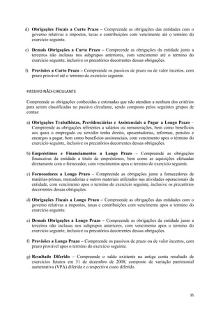 35
d) Obrigações Fiscais a Curto Prazo – Compreende as obrigações das entidades com o
governo relativas a impostos, taxas e contribuições com vencimento até o termino do
exercício seguinte.
e) Demais Obrigações a Curto Prazo – Compreende as obrigações da entidade junto a
terceiros não inclusas nos subgrupos anteriores, com vencimento até o termino do
exercício seguinte, inclusive os precatórios decorrentes dessas obrigações.
f) Provisões a Curto Prazo – Compreende os passivos de prazo ou de valor incertos, com
prazo provável até o termino do exercício seguinte.
PASSIVO NÃO-CIRCULANTE
Compreende as obrigações conhecidas e estimadas que não atendam a nenhum dos critérios
para serem classificadas no passivo circulante, sendo composto pelos seguintes grupos de
contas:
a) Obrigações Trabalhistas, Previdenciárias e Assistenciais a Pagar a Longo Prazo –
Compreende as obrigações referentes a salários ou remunerações, bem como benefícios
aos quais o empregado ou servidor tenha direito, aposentadorias, reformas, pensões e
encargos a pagar, bem como benefícios assistenciais, com vencimento apos o término do
exercício seguinte, inclusive os precatórios decorrentes dessas obrigações.
b) Empréstimos e Financiamentos a Longo Prazo – Compreende as obrigações
financeiras da entidade a titulo de empréstimos, bem como as aquisições efetuadas
diretamente com o fornecedor, com vencimentos apos o termino do exercício seguinte.
c) Fornecedores a Longo Prazo – Compreende as obrigações junto a fornecedores de
matérias-primas, mercadorias e outros materiais utilizados nas atividades operacionais da
entidade, com vencimento apos o termino do exercício seguinte, inclusive os precatórios
decorrentes dessas obrigações.
d) Obrigações Fiscais a Longo Prazo – Compreende as obrigações das entidades com o
governo relativas a impostos, taxas e contribuições com vencimento apos o termino do
exercício seguinte.
e) Demais Obrigações a Longo Prazo – Compreende as obrigações da entidade junto a
terceiros não inclusas nos subgrupos anteriores, com vencimento apos o termino do
exercício seguinte, inclusive os precatórios decorrentes dessas obrigações.
f) Provisões a Longo Prazo – Compreende os passivos de prazo ou de valor incertos, com
prazo provável apos o termino do exercício seguinte.
g) Resultado Diferido – Compreende o saldo existente na antiga conta resultado de
exercícios futuros em 31 de dezembro de 2008, composto de variação patrimonial
aumentativa (VPA) diferida e o respectivo custo diferido.
 
