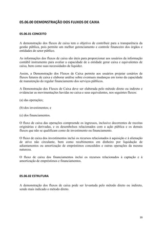 39
05.06.00 DEMONSTRAÇÃO DOS FLUXOS DE CAIXA
05.06.01 CONCEITO
A demonstração dos fluxos de caixa tem o objetivo de contribuir para a transparência da
gestão pública, pois permite um melhor gerenciamento e controle financeiro dos órgãos e
entidades do setor público.
As informações dos fluxos de caixa são úteis para proporcionar aos usuários da informação
contábil instrumento para avaliar a capacidade de a entidade gerar caixa e equivalentes de
caixa, bem como suas necessidades de liquidez.
Assim, a Demonstração dos Fluxos de Caixa permite aos usuários projetar cenários de
fluxos futuros de caixa e elaborar análise sobre eventuais mudanças em torno da capacidade
de manutenção do regular financiamento dos serviços públicos.
A Demonstração dos Fluxos de Caixa deve ser elaborada pelo método direto ou indireto e
evidenciar as movimentações havidas no caixa e seus equivalentes, nos seguintes fluxos:
(a) das operações;
(b) dos investimentos; e
(c) dos financiamentos.
O fluxo de caixa das operações compreende os ingressos, inclusive decorrentes de receitas
originárias e derivadas, e os desembolsos relacionados com a ação pública e os demais
fluxos que não se qualificam como de investimento ou financiamento.
O fluxo de caixa dos investimentos inclui os recursos relacionados à aquisição e à alienação
de ativo não circulante, bem como recebimentos em dinheiro por liquidação de
adiantamentos ou amortização de empréstimos concedidos e outras operações da mesma
natureza.
O fluxo de caixa dos financiamentos inclui os recursos relacionados à captação e à
amortização de empréstimos e financiamentos.
05.06.02 ESTRUTURA
A demonstração dos fluxos de caixa pode ser levantada pelo método direto ou indireto,
sendo mais indicado o método direto.
 