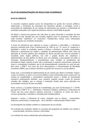44
05.07.00 DEMONSTRAÇÃO DO RESULTADO ECONÔMICO
05.07.01 CONCEITO
A crescente exigência popular acerca da transparência na gestão dos recursos públicos,
objetivando a verificação da otimização dos benefícios gerados à sociedade, revela a
necessidade de implantação de um sistema de informações que permita a evidenciação de
resultados alcançados sob à égide da eficiência, eficácia e efetividade da gestão.
No Brasil, a maioria dos gestores não sabe dizer se ações oferecidas à sociedade são bem
sucedidas ou não. Quando eles, por exemplo, impõem cortes ao orçamento, não sabem se
estão cortando “supérfluos” ou “essenciais”. Faltando-lhes, muitas vezes, informações
objetivas quanto aos resultados alcançados.
A busca de alternativas que reduzam os custos e otimizem a efetividade e a eficiência,
(preceito instituído pela Carta Constitucional de 1988 no art. 74, inciso II: comprovar a
legalidade e avaliar os resultados, quanto à eficácia e eficiência, da gestão orçamentária,
financeira e patrimonial nos órgãos e entidades da administração federal, bem como da
aplicação de recursos públicos por entidades de direito privado) dos serviços prestados à
sociedade, pelos órgãos públicos, tem sido o grande desafio dos estudiosos e
administradores da área pública no Brasil, pois, em realidade, a preocupação até então se
restringia, fundamentalmente, a procedimentos mais voltados ao atendimento das
prerrogativas legais vigentes no país, não se analisando os aspectos concernentes à gestão de
custos e consequentes resultados, que já são demasiadamente conhecidos no setor privado.
Para tanto, a NBCT 16.6 criou um novo demonstrativo, a Demonstração do Resultado
Econômico (DRE), que evidencia eficiência na gestão dos recursos no serviço público.
Surge, pois, a necessidade de implementação de um sistema que objetive resultados. Sugere-
se que, no mínimo, as ações e/ou serviços públicos sejam monitoradas passo a passo por um
sistema de contabilidade e controladoria estritamente técnico e dotado de instrumental
normativo perfeitamente definido; caso contrário, poderão ensejar evasão de recursos
oriundos dos cidadãos, que os entrega à instituição Estado para serem aplicados nas
necessidades essenciais de uma sociedade.
Neste contexto, o Conselho Federal de Contabilidade, por meio da Resolução nº 1.129/08,
que aprovou a NBCT 16. 2 – Patrimônio e Sistemas Contábeis, estabeleceu o Subsistema de
Custos que tem como objetivo registrar, processar e evidenciar os custos dos bens e
serviços, produzidos e ofertados à sociedade pela entidade pública.
Segundo a norma, o subsistema de custos, integrado com os demais – orçamentário,
financeiro, patrimonial e compensação – deve subsidiar a Administração Pública sobre:
(a) desempenho da unidade contábil no cumprimento da sua missão;
(b) avaliação dos resultados obtidos na execução dos programas de trabalho com relação à
economicidade, eficiência, eficácia e efetividade;
(c) avaliação das metas estabelecidas pelo planejamento;
 