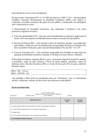45
(d) avaliação dos riscos e das contingências.
De igual modo, a Resolução CFC nº 1.133/08, que aprovou a NBC T 16.6 – Demonstrações
Contábeis, apresenta Demonstração do Resultado Econômico (DRE), cujo objetivo é
evidenciar o resultado econômico das ações do setor público, considerando sua interligação
com o subsistema de custos.
A Demonstração do Resultado Econômico, cuja elaboração é facultativa, tem como
premissa os seguintes conceitos:
Custo de oportunidade (CO) - valor que seria desembolsado na alternativa desprezada de
menor valor entre aquelas consideradas possíveis para a execução da ação pública.
Receita Econômica (RE) - valor apurado a partir de benefícios gerados à sociedade pela
ação pública, obtido por meio da multiplicação da quantidade de Serviços Prestados (N),
bens ou produtos fornecidos, pelo Custo de Oportunidade (CO), daí: RE = N x CO
Custo de Execução (CE) - valor econômico despendido pela Entidade na ação objeto da
apuração do Resultado Econômico Apurado. É dividido em custos diretos e indiretos.
O Resultado Econômico Apurado (REA) é, pois, o incremento líquido de benefícios gerados
à sociedade a partir da ação eficiente e eficaz do gestor público, calculado a partir da
diferença entre a Receita Econômica (RE) e o Custo de Execução (CE) da ação, conforme
fórmula a seguir:
REA = RE – CE, ou
REA = (N*CO) – CE
Em realidade, o REA pode ser considerado como um “termômetro”, que, se corretamente
aferido, evidenciará o quanto, de fato, houve de economia na ação pública.
05.07.02 ESTRUTURA
<ENTE DA FEDERAÇÃO>
DEMONSTRAÇÃO DO RESULTADO ECONÔMICO
EXERCÍCIO: PERÍODO (MÊS): DATA EMISSÃO: PÁGINA:
ESPECIFICAÇÃO Exercício
Atual
Exercício
Anterior
1. Receita econômica dos serviços prestados e dos bens ou dos produtos fornecidos
2. (-) Custos diretos identificados com a execução da ação pública
3. Margem Bruta
4 (-) Custos indiretos identificados com a execução da ação pública
5 (=) Resultado Econômico Apurado
 