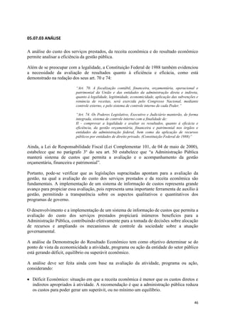 46
05.07.03 ANÁLISE
A análise do custo dos serviços prestados, da receita econômica e do resultado econômico
permite analisar a eficiência da gestão pública.
Além de se preocupar com a legalidade, a Constituição Federal de 1988 também evidenciou
a necessidade da avaliação de resultados quanto à eficiência e eficácia, como está
demonstrado na redação dos seus art. 70 e 74:
“Art. 70. A fiscalização contábil, financeira, orçamentária, operacional e
patrimonial da União e das entidades da administração direta e indireta,
quanto à legalidade, legitimidade, economicidade, aplicação das subvenções e
renúncia de receitas, será exercida pelo Congresso Nacional, mediante
controle externo, e pelo sistema de controle interno de cada Poder.”
“Art. 74. Os Poderes Legislativo, Executivo e Judiciário manterão, de forma
integrada, sistema de controle interno com a finalidade de:
II - comprovar a legalidade e avaliar os resultados, quanto à eficácia e
eficiência, da gestão orçamentária, financeira e patrimonial nos órgãos e
entidades da administração federal, bem como da aplicação de recursos
públicos por entidades de direito privado. (Constituição Federal de 1988)”
Ainda, a Lei de Responsabilidade Fiscal (Lei Complementar 101, de 04 de maio de 2000),
estabelece que no parágrafo 3º do seu art. 50 estabelece que “a Administração Pública
manterá sistema de custos que permita a avaliação e o acompanhamento da gestão
orçamentária, financeira e patrimonial”.
Portanto, pode-se verificar que as legislações supracitadas apontam para a avaliação da
gestão, na qual a avaliação do custo dos serviços prestados e da receita econômica são
fundamentais. A implementação de um sistema de informação de custos representa grande
avanço para propiciar essa avaliação, pois representa uma importante ferramenta de auxílio à
gestão, permitindo a transparência sobre os aspectos qualitativos e quantitativos dos
programas de governo.
O desenvolvimento e a implementação de um sistema de informação de custos que permita a
avaliação do custo dos serviços prestados propiciará inúmeros benefícios para a
Administração Pública, contribuindo efetivamente para a tomada de decisões sobre alocação
de recursos e ampliando os mecanismos de controle da sociedade sobre a atuação
governamental.
A análise da Demonstração do Resultado Econômico tem como objetivo determinar se do
ponto de vista da economicidade a atividade, programa ou ação da entidade do setor público
está gerando déficit, equilíbrio ou superávit econômico.
A análise deve ser feita ainda com base na avaliação da atividade, programa ou ação,
considerando:
Déficit Econômico: situação em que a receita econômica é menor que os custos diretos e
indiretos apropriados à atividade. A recomendação é que a administração pública reduza
os custos para poder gerar um superávit, ou no mínimo um equilíbrio.
 