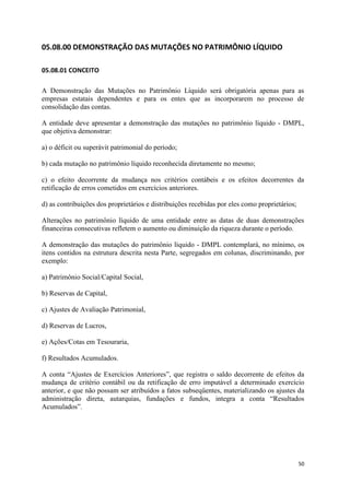 50
05.08.00 DEMONSTRAÇÃO DAS MUTAÇÕES NO PATRIMÔNIO LÍQUIDO
05.08.01 CONCEITO
A Demonstração das Mutações no Patrimônio Líquido será obrigatória apenas para as
empresas estatais dependentes e para os entes que as incorporarem no processo de
consolidação das contas.
A entidade deve apresentar a demonstração das mutações no patrimônio líquido - DMPL,
que objetiva demonstrar:
a) o déficit ou superávit patrimonial do período;
b) cada mutação no patrimônio líquido reconhecida diretamente no mesmo;
c) o efeito decorrente da mudança nos critérios contábeis e os efeitos decorrentes da
retificação de erros cometidos em exercícios anteriores.
d) as contribuições dos proprietários e distribuições recebidas por eles como proprietários;
Alterações no patrimônio líquido de uma entidade entre as datas de duas demonstrações
financeiras consecutivas refletem o aumento ou diminuição da riqueza durante o período.
A demonstração das mutações do patrimônio líquido - DMPL contemplará, no mínimo, os
itens contidos na estrutura descrita nesta Parte, segregados em colunas, discriminando, por
exemplo:
a) Patrimônio Social/Capital Social,
b) Reservas de Capital,
c) Ajustes de Avaliação Patrimonial,
d) Reservas de Lucros,
e) Ações/Cotas em Tesouraria,
f) Resultados Acumulados.
A conta “Ajustes de Exercícios Anteriores”, que registra o saldo decorrente de efeitos da
mudança de critério contábil ou da retificação de erro imputável a determinado exercício
anterior, e que não possam ser atribuídos a fatos subseqüentes, materializando os ajustes da
administração direta, autarquias, fundações e fundos, integra a conta “Resultados
Acumulados”.
 