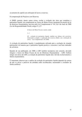52
a) aumento do capital com utilização de lucros e reservas;
b) compensação de Prejuízos com Reservas.
A DMPL permite, dentre outras coisas, avaliar a evolução dos itens que compõem o
patrimônio líquido, em complemento ao Anexo de Metas Fiscais integrante do projeto de lei
de diretrizes orçamentárias, previsto pela Lei Complementar nº 101, de 4 de maio de 2000
(Lei de Responsabilidade Fiscal), artigo 4º, § 2o
:
O Anexo (de Metas Fiscais) conterá, ainda:
[...]
III - evolução do patrimônio líquido, também nos últimos três exercícios,
destacando a origem e a aplicação dos recursos obtidos com a alienação de
ativos;” (Lei Complementar 101/2000)
A evolução do patrimônio líquido é mundialmente utilizada para a avaliação da situação
patrimonial, de maneira que o patrimônio líquido positivo e crescente é um bom indicador
de solvência.
Quando de sua publicação, em 2000, a LRF também incorporou este conceito, devendo
integrar o Anexo de Metas Fiscais da Lei de Diretrizes Orçamentárias – LDO. Embora
integre um anexo da LDO, a evolução do patrimônio líquido não é devida exclusivamente a
fatores orçamentários.
É importante observar que a análise da evolução do patrimônio líquido depende da certeza
de que os ativos e passivos da entidade estão reconhecidos, mensurados e avaliados de
forma confiável.
 