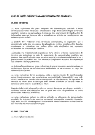 53
05.09.00 NOTAS EXPLICATIVAS ÀS DEMONSTRAÇÕES CONTÁBEIS
05.09.01 CONCEITOS
As notas explicativas são parte integrante das demonstrações contábeis. Contêm
informações adicionais em relação à apresentada no corpo dessas demonstrações e oferecem
descrições narrativas ou segregações e aberturas de itens anteriormente divulgados, além de
informações acerca de itens que não se enquadram nos critérios de reconhecimento nas
demonstrações contábeis.
A entidade deve evidenciar como informação complementar, os julgamentos que a
administração tenha feito no processo de aplicação das políticas contábeis, além daqueles
relacionados às estimativas, que tenham efeito mais significativo nos montantes
reconhecidos nas demonstrações contábeis.
A entidade deve evidenciar ainda as premissas-chave relativas ao futuro e outras fontes de
incerteza das estimativas, na data de apresentação das demonstrações contábeis, que
possuam risco significativo de causar um ajuste material nos valores contábeis dos ativos e
passivos dentro do próximo ano. Essa informação complementa as contas de compensação
que compõem o balanço patrimonial.
As informações contidas nas notas explicativas devem ser relevantes, complementares ou
suplementares àquelas não suficientemente evidenciadas ou não constantes no corpo das
demonstrações contábeis.
As notas explicativas devem evidenciar, ainda, o reconhecimento de inconformidades
provavelmente relevantes para a avaliação de responsabilidades (accountability), que pode
afetar a avaliação do usuário sobre o desempenho e o direcionamento das operações da
entidade no futuro. Essa evidenciação pode também influenciar as decisões sobre os
recursos a serem alocados na entidade, no futuro.
Poderão ainda incluir divulgações sobre os riscos e incertezas que afetem a entidade e
quaisquer recursos e/ou obrigações para os quais não exista obrigatoriedade de serem
reconhecidos no balanço patrimonial.
As notas explicativas incluem os critérios utilizados na elaboração das demonstrações
contábeis, das informações de naturezas patrimonial, orçamentária, econômica, financeira,
legal, física, social e de desempenho e outros eventos não suficientemente evidenciados ou
não constantes nas referidas demonstrações.
05.09.02 ESTRUTURA
As notas explicativas devem:
 