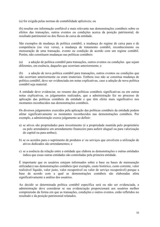 55
(a) for exigida pelas normas de contabilidade aplicáveis; ou
(b) resultar em informação confiável e mais relevante nas demonstrações contábeis sobre os
efeitos das transações, outros eventos ou condições acerca da posição patrimonial, do
resultado patrimonial ou dos fluxos de caixa da entidade.
São exemplos de mudança de política contábil, a mudança do regime de caixa para o de
competência (ou vice versa), a mudança de tratamento contábil, reconhecimento ou
mensuração de uma transação, evento ou condição de acordo com um regime contábil.
Porém, não constituem mudanças nas políticas contábeis:
(a) a adoção de política contábil para transações, outros eventos ou condições que sejam
diferentes, em essência, daqueles que ocorriam anteriormente; e
(b) a adoção de nova política contábil para transações, outros eventos ou condições que
não ocorriam anteriormente ou eram imateriais. Embora isso não se constitua mudança de
política contábil, deve ser evidenciada em notas explicativas, caso a adoção de nova política
contábil seja material.
A entidade deve evidenciar, no resumo das políticas contábeis significativas ou em outras
notas explicativas, os julgamentos realizados, que a administração fez no processo de
aplicação das políticas contábeis da entidade e que têm efeito mais significativo nos
montantes reconhecidos nas demonstrações contábeis.
Os diversos julgamentos exercidos pela aplicação das políticas contábeis da entidade podem
afetar significativamente os montantes reconhecidos nas demonstrações contábeis. Por
exemplo, a administração exerce julgamento ao definir:
a) se ativos são propriedades para investimento (é a propriedade mantida pelo proprietário
ou pelo arrendatário em arrendamento financeiro para auferir aluguel ou para valorização
do capital ou para ambas);
b) se os acordos para o suprimento de produtos e/ ou serviços que envolvem a utilização de
ativos dedicados são arrendamentos; e
c) se a essência da relação entre a entidade que elabora as demonstrações e outras entidades
indica que essas outras entidades são controladas pela primeira entidade.
É importante que os usuários estejam informados sobre a base ou bases de mensuração
utilizada(s) nas demonstrações contábeis (por exemplo, custo histórico, custo corrente, valor
realizável líquido, valor justo, valor recuperável ou valor de serviço recuperável) porque a
base de acordo com a qual as demonstrações contábeis são elaboradas afeta
significativamente a análise dos usuários.
Ao decidir se determinada política contábil específica será ou não ser evidenciada, a
administração deve considerar se sua evidenciação proporcionará aos usuários melhor
compreensão da forma em que as transações, condições e outros eventos, estão refletidos no
resultado e da posição patrimonial relatados.
 