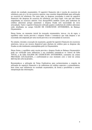 8
cálculo do resultado orçamentário. O superávit financeiro não é receita do exercício de
referência, pois já o foi em exercício anterior, mas constitui disponibilidade para utilização
no exercício de referência. Por outro lado, as despesas executadas à conta do superávit
financeiro são despesas do exercício de referência, por força legal, visto que não foram
empenhadas no exercício anterior. Esse desequilíbrio também ocorre pela reabertura de
créditos adicionais porque aumentam a despesa fixada sem necessidade de nova
arrecadação. Tanto o superávit financeiro utilizado quanto a reabertura de créditos adicionais
estão detalhados no campo SALDO DE EXERCÍCIOS ANTERIORES, do Balanço
Orçamentário.
Dessa forma, no momento inicial da execução orçamentária, tem-se, via de regra, o
equilíbrio entre receita prevista e despesa fixada e constata-se que toda despesa a ser
executada está amparada por uma receita prevista a ser arrecadada no exercício.
No entanto, iniciada a execução do orçamento, quando há superávit financeiro de exercícios
anteriores, tem-se um recurso disponível para abertura de créditos para as despesas não
fixadas ou não totalmente contempladas pela Lei Orçamentária.
Dessa forma, o equilíbrio entre receita prevista e despesa fixada no Balanço Orçamentário
pode ser verificado (sem influenciar o seu resultado) somando-se os valores da linha
TOTAL e da linha SALDOS DE EXERCÍCIOS ANTERIORES, constantes da coluna
PREVISÃO ATUALIZADA, e confrontando-se esse montante com o total da coluna
DOTAÇÃO ATUALIZADA .
Recomenda-se a utilização de Notas Explicativas para esclarecimentos a respeito da
utilização do superávit financeiro e de reaberturas de créditos especiais e extraordinários,
bem como suas influências no resultado orçamentário, de forma a possibilitar a correta
interpretação das informações.
 