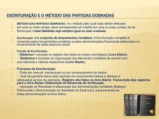ESCRITURAÇÃO E O MÉTODO DAS PARTIDAS DOBRADAS
    MÉTODO DAS PARTIDAS DOBRADAS - é o método pelo qual cada débito efetuado
    em uma ou mais contas, deve corresponder um crédito em uma ou mais contas, de tal
    forma que o total debitado seja sempre igual ao total creditado.

    Escrituração: é o conjunto de lançamentos contábeis. A Escrituração completa é
    composta pelos lançamentos contábeis e pelas demonstrações financeiras elaboradas no
     encerramento de cada exercício social.

    Função da Escrituração:
    Histórica = consiste no registro dos fatos na ordem cronológica (Livro Diário);
    Sistêmica = consiste na organização dos elementos contábeis de acordo com
    sua natureza e valores respectivos (Livro Razão);

    Processo de Escrituração:
    Pode ser manual, mecanizado ou por processamento de dados;
    Todo lançamento deve estar apoiado em documentos hábeis e idôneos e
    adequados ao tipo de operação, Registro dos fatos no livro Diário; Transcrição dos registros
     para o livro Razão; Elaboração do Balancete de Verificação;
    Apuração do Resultado e elaboração das demonstrações contábeis (Balanço
    Patrimonial e Demonstração do Resultado do Exercício), transcrevendo-se
    estas demonstrações no livro Diário.
 