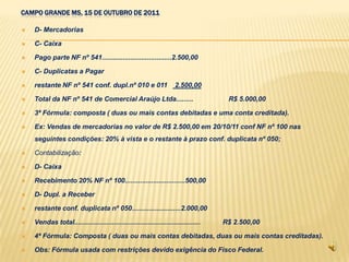 CAMPO GRANDE MS, 15 DE OUTUBRO DE 2011

   D- Mercadorias

   C- Caixa

   Pago parte NF nº 541.....................................2.500,00

   C- Duplicatas a Pagar

   restante NF nº 541 conf. dupl.nº 010 e 011                        2.500,00

   Total da NF nº 541 de Comercial Araújo Ltda.........                               R$ 5.000,00

   3ª Fórmula: composta ( duas ou mais contas debitadas e uma conta creditada).

   Ex: Vendas de mercadorias no valor de R$ 2.500,00 em 20/10/11 conf NF nº 100 nas
    seguintes condições: 20% à vista e o restante à prazo conf. duplicata nº 050;

   Contabilização:

   D- Caixa

   Recebimento 20% NF nº 100................................500,00

   D- Dupl. a Receber

   restante conf. duplicata nº 050..........................2.000,00

   Vendas total...................................................................   R$ 2.500,00

   4ª Fórmula: Composta ( duas ou mais contas debitadas, duas ou mais contas creditadas).

   Obs: Fórmula usada com restrições devido exigência do Fisco Federal.
 