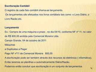 Escrituração Contábil
O registro de cada fato contábil chama-se lançamento.
Os lançamentos são efetuados nos livros contábeis tais como: o Livro Diário, o
Livro Razão etc.


Lançamento
Ex.: Compra de uma máquina a prazo , no dia 04/10, conforme NF nº 11, no valor
de R$ 800,00 emitida pela Comercial Moreira Ltda.
Campo Grande, 04 de outubro de 2011
Máquinas
a Duplicatas a Pagar
Pago NF nº11 de Comercial Moreira 800,00
A escrituração pode ser também através dos recursos da eletrônica ( informática).
Então teremos as planilhas e automaticamente Diário/Razão.
Podemos então concluir que escrituração é um conjunto de lançamentos
 