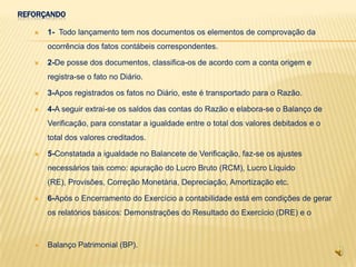 REFORÇANDO

      1- Todo lançamento tem nos documentos os elementos de comprovação da
       ocorrência dos fatos contábeis correspondentes.

      2-De posse dos documentos, classifica-os de acordo com a conta origem e
       registra-se o fato no Diário.

      3-Apos registrados os fatos no Diário, este é transportado para o Razão.

      4-A seguir extrai-se os saldos das contas do Razão e elabora-se o Balanço de
       Verificação, para constatar a igualdade entre o total dos valores debitados e o
       total dos valores creditados.

      5-Constatada a igualdade no Balancete de Verificação, faz-se os ajustes
       necessários tais como: apuração do Lucro Bruto (RCM), Lucro Líquido
       (RE), Provisões, Correção Monetária, Depreciação, Amortização etc.

      6-Após o Encerramento do Exercício a contabilidade está em condições de gerar
       os relatórios básicos: Demonstrações do Resultado do Exercício (DRE) e o



      Balanço Patrimonial (BP).
 
