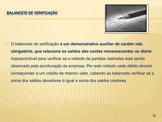 BALANCETE DE VERIFICAÇÃO




   O balancete de verificação é um demonstrativo auxiliar de caráter não
    obrigatório, que relaciona os saldos das contas remanescentes no diário.
    Imprescindível para verificar se o método de partidas dobradas está sendo
    observado pela escrituração da empresa. Por este método cada débito deverá
    corresponder a um crédito de mesmo valor, cabendo ao balancete verificar se a
    soma dos saldos devedores é igual a soma dos saldos credores.
 