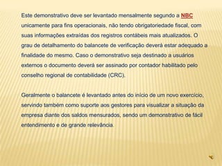 Este demonstrativo deve ser levantado mensalmente segundo a NBC
unicamente para fins operacionais, não tendo obrigatoriedade fiscal, com
suas informações extraídas dos registros contábeis mais atualizados. O
grau de detalhamento do balancete de verificação deverá estar adequado a
finalidade do mesmo. Caso o demonstrativo seja destinado a usuários
externos o documento deverá ser assinado por contador habilitado pelo
conselho regional de contabilidade (CRC).


Geralmente o balancete é levantado antes do início de um novo exercício,
servindo também como suporte aos gestores para visualizar a situação da
empresa diante dos saldos mensurados, sendo um demonstrativo de fácil
entendimento e de grande relevância.
 