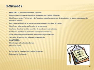 PLANO AULA 2

   OBJETIVO.:O estudante devera ser capaz de:
   Distinguir as principais características do Método das Partidas Dobradas;
   Identificar as contas Patrimoniais e de Resultado, classificar as contas, de acordo com os grupos e subgrupos do
    Ativo e do Passivo;
   Reconhecer e classificar os elementos patrimoniais em um plano de contas;
   Identificar e saber aplicar as fórmulas de lançamentos;
   Analisar e classificar os fatos ocorridos de acordo com sua natureza;
   Conhecer e identificar os elementos básicos da Escrituração;
   Saber efetuar as partidas de Diário e transportá-la para o Razão;
   Ser capaz de elaborar um balancete de Verificação.
   CONTEÚDOS:
   Classificação e funções das Contas
   Planos de Conta


   Escrituração e o Método das Partidas Dobradas
   Balancete de Verificação
 